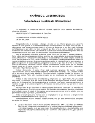 Jack Trout & Steve Rivkin El poder de lo simple
29
CAPÍTULO 7, LA ESTRATEGIA
Sobre todo es cuestión de diferenciación
En inmobiliaria, es cuestión de ubicación, ubicación, ubicación. En los negocios, es diferenciar,
diferenciar, diferenciar.
ROBERTO GOIZUETA, ex Presidente de Coca-Cola
La diferenciación es la función única del negocio.
PETER DRUCKER
Desgraciadamente, el concepto «estrategia», creado por los militares griegos para explicar la
habilidad de ganar guerras, se ha transformado en algo confuso y esotérico. Sin ningún pudor, se aplica a
casi cualquier cosa, desde la política al fútbol. En el mundo de la empresa es aún peor. A ello contribuye
cierto tipo de gurús que hablan muy bien, pero que lo que dicen sirve de poco en realidad. Una clase de
académicos con aires de consultor (ver Capítulo 5), que se hacen famosos escribiendo gruesos libros de
management que giran sobre algún concepto pomposo, pero modestamente interesante.
Uno de los ejemplos más claros es Michael Porter. En su libro de 1985, La Ventaja Competitiva,
Porter esboza las tres estrategias competitivas genéricas que pueden adoptar las empresas (liderazgo en
costes, diferenciación y enfoque). Pero antes de que se pueda decidir por una, el libro complica bastante las
cosas. Hay que analizar las cinco fuerzas competitivas (rivalidad entre competidores existentes, entrada de
nuevos competidores, amenaza de productos sustitutivos, poder de negociación de los suministradores y
poder de negociación de los compradores); y luego tener en cuenta en qué etapa de la vida se encuentra el
producto (introducción, crecimiento, madurez, declive). Adicionalmente, el libro explica que una empresa
debería pensar en sí misma, no como una unidad, sino como una «cadena de valor», integrada por
«actividades independientes». (Un lío...)
Incluso últimamente, el señor Porter está queriendo apropiarse de nuestro concepto
«posicionamiento» como la mayor ventaja competitiva. Michael Porter reinventa a Trout y Ries era el título
de un artículo escrito por Steve Milunovich, cuando era analista de Morgan Stanley. Sin embargo, los
trabajos del profesor Porter sobre nuestros conceptos son tan complicados que nosotros no logramos
entenderlos.
Debajo de todas estas teorías, tan elaboradas y complicadas, que expone Porter, hay una verdad
muy simple. En un entorno en el que todo el mundo está detrás del negocio de todo el mundo, en todas
partes, las 24 horas del día, hay que proporcionar a los clientes «una razón» para que nos compren a
nosotros, en lugar de a nuestros competidores. Si no existe esa razón, entonces hay que tener un precio
muy, muy bueno.
La mejor forma de que los clientes se enteren y acepten como buena «esa razón», es utilizando una
palabra simple y sencilla, o un conjunto de palabras, que permita ocupar un espacio diferencial y preferente
en el verdadero campo de batalla de los negocios, las mentes de esos clientes, tanto los actuales como los
potenciales. Ése es el objetivo del «posicionamiento».
Debe ser simple porque las mentes odian la complejidad. Es lo que llamamos un ángulo mental
competitivo. (Más sobre este tema en el Capítulo 15.)
Lamentablemente, muchas empresas acaban utilizando, más que ideas diferenciadoras, eslóganes
sin sentido. Por ejemplo:
• ¿Es que «Soluciones para un planeta pequeño» diferenciará a IBM? Lo que hace que IBM sea
mejor que sus competidores más pequeños, es su habilidad para «juntar todos los componentes».
«Informática integrada» es lo que hacen mejor. Como dice Lou Gerstner, «Nuestra habilidad para
integrar es el activo principal de esta empresa». Si el mismo señor Gertsner lo dice, ¿por qué no lo
comunican?
 