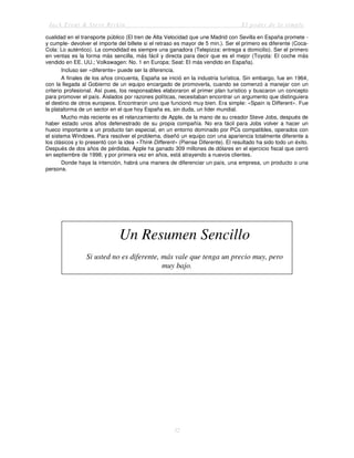 Jack Trout & Steve Rivkin El poder de lo simple
32
cualidad en el transporte público (El tren de Alta Velocidad que une Madrid con Sevilla en España promete -
y cumple- devolver el importe del billete si el retraso es mayor de 5 min.). Ser el primero es diferente (Coca-
Cola: Lo auténtico). La comodidad es siempre una ganadora (Telepizza: entrega a domicilio). Ser el primero
en ventas es la forma más sencilla, más fácil y directa para decir que es el mejor (Toyota: El coche más
vendido en EE. UU.; Volkswagen: No. 1 en Europa; Seat: El más vendido en España).
Incluso ser «diferente» puede ser la diferencia.
A finales de los años cincuenta, España se inició en la industria turística. Sin embargo, fue en 1964,
con la llegada al Gobierno de un equipo encargado de promoverla, cuando se comenzó a manejar con un
criterio profesional. Así pues, los responsables elaboraron el primer plan turístico y buscaron un concepto
para promover el país. Aislados por razones políticas, necesitaban encontrar un argumento que distinguiera
el destino de otros europeos. Encontraron uno que funcionó muy bien. Era simple: «Spain is Different». Fue
la plataforma de un sector en el que hoy España es, sin duda, un líder mundial.
Mucho más reciente es el relanzamiento de Apple, de la mano de su creador Steve Jobs, después de
haber estado unos años defenestrado de su propia compañía. No era fácil para Jobs volver a hacer un
hueco importante a un producto tan especial, en un entorno dominado por PCs compatibles, operados con
el sistema Windows. Para resolver el problema, diseñó un equipo con una apariencia totalmente diferente a
los clásicos y lo presentó con la idea «Think Different» (Piense Diferente). El resultado ha sido todo un éxito.
Después de dos años de pérdidas, Apple ha ganado 309 millones de dólares en el ejercicio fiscal que cerró
en septiembre de 1998; y por primera vez en años, está atrayendo a nuevos clientes.
Donde haya la intención, habrá una manera de diferenciar un país, una empresa, un producto o una
persona.
Un Resumen Sencillo
Si usted no es diferente, más vale que tenga un precio muy, pero
muy bajo.
 