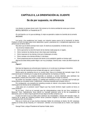 Jack Trout & Steve Rivkin El poder de lo simple
33
CAPÍTULO 8, LA ORIENTACIÓN AL CLIENTE
Se da por supuesto, no diferencia
Los clientes no siempre tienen razón. No la tienen en la misma cantidad de veces que la tienen.
HAROLD GENEEN, ex Presidente de ITT
Es inútil decirle a un río que se detenga, lo mejor es aprender a nadar en el sentido de la corriente.
ANÓNIMO
Los gurús y los académicos han creado una industria casera acerca de la orientación al cliente.
Publican un sinfín de ideas sobre cómo deslumbrar, querer y asociarse con, o simplemente agarrarse a, esa
persona que se llama cliente.
Nos dicen que el cliente siempre tiene razón. El cliente es el presidente, el cliente es el rey.
Hoy tenemos tratados sobre:
• Cómo aprovechar la retroinformación de los clientes (cada queja es un regalo).
• Cómo mantener los clientes de por vida (mejor post-marketing).
• Cómo inspirarse en los clientes (mirar por el telescopio al revés).
• Cómo manejar a los clientes difíciles (ir más lejos).
• Cómo prepararse para los tiempos del cliente nunca satisfecho (gestión en tiempo real).
Algunas de estas ideas pueden llegar a ser muy complejas. Veamos esta «matriz de diferenciación de
clientes».
Figura 3
Este tipo de diagrama es suficiente para meterse en un mundo que no persigue el beneficio.
El gran mito del marketing es que la base del juego es «servir al cliente».
Mucha gente de marketing vive en un mundo irreal. Cree en la fantasía del mercado virgen. Es la
creencia de que el marketing es un juego de dos participantes: la empresa y el cliente.
En esta fantasía, una empresa desarrolla un producto o servicio diseñado para satisfacer las
necesidades y deseos del consumidor y luego utiliza el marketing para recoger la cosecha.
No existen los mercados vírgenes. La realidad del marketing es que un mercado está formado por
consumidores ya vinculados fuerte, o débilmente, a distintas empresas que compiten entre sí.
Por consiguiente, una campaña de marketing consiste en retener a los propios clientes mientras se
intenta ganar los clientes de los competidores.
¿Qué pasa con un producto nuevo? Seguro que hay mucho territorio virgen cuando se lanza un
nuevo producto.
No es cierto. ¿Cuál era el mercado para las videograbadoras antes de que Sony introdujera el
Betamax? Cero. Naturalmente, Sony definió su mercado potencial como el de los propietarios de
televisores, pero no había ninguna garantía de que alguno de ellos comprara una.
A pesar de todo lo que se habla sobre satisfacer las necesidades y deseos del mercado virgen, la
mayoría de la gente de marketing prefiere lanzar productos dirigidos a mercados existentes y contra
competidores bien atrincherados.
Éste es el motivo por el que muchas empresas hablan de orientarse al cliente. De 301 empresas
citadas en El libro de las misiones, 211 mencionan «clientes» en el enunciado de su misión. (Ver Capítulo
11).
George Fisher, antiguo Presidente de Eastman Kodak, decía:
 