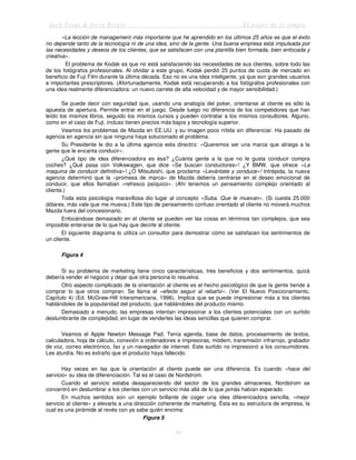 Jack Trout & Steve Rivkin El poder de lo simple
34
«La lección de management más importante que he aprendido en los últimos 25 años es que el éxito
no depende tanto de la tecnología ni de una idea, sino de la gente. Una buena empresa está impulsada por
las necesidades y deseos de los clientes, que se satisfacen con una plantilla bien formada, bien enfocada y
creativa».
El problema de Kodak es que no está satisfaciendo las necesidades de sus clientes, sobre todo las
de los fotógrafos profesionales. Al olvidar a este grupo, Kodak perdió 25 puntos de cuota de mercado en
beneficio de Fuji Film durante la última década. Eso no es una idea inteligente, ya que son grandes usuarios
e importantes prescriptores. (Afortunadamente, Kodak está recuperando a los fotógrafos profesionales con
una idea realmente diferenciadora: un nuevo carrete de alta velocidad y de mayor sensibilidad.)
Se puede decir con seguridad que, usando una analogía del poker, orientarse al cliente es sólo la
apuesta de apertura. Permite entrar en el juego. Desde luego no diferencia de los competidores que han
leído los mismos libros, seguido los mismos cursos y pueden contratar a los mismos consultores. Alguno,
como en el caso de Fuji, incluso tienen precios más bajos y tecnología superior.
Veamos los problemas de Mazda en EE.UU. y su imagen poco nítida sin diferenciar. Ha pasado de
agencia en agencia sin que ninguna haya solucionado el problema.
Su Presidente le dio a la última agencia esta directriz: «Queremos ser una marca que atraiga a la
gente que le encanta conducir».
¿Qué tipo de idea diferenciadora es ésa? ¿Cuánta gente a la que no le gusta conducir compra
coches? ¿Qué pasa con Volkswagen, que dice «Se buscan conductores»! ¿Y BMW, que ofrece «La
maquina de conducir definitiva»! ¿O Mitsubishi, que proclama «Levántate y conduce»! Intrépida, la nueva
agencia determinó que la «promesa de marca» de Mazda debería centrarse en el deseo emocional de
conducir, que ellos llamaban «refresco psíquico». (Ahí tenemos un pensamiento complejo orientado al
cliente.)
Toda esta psicología maravillosa dio lugar al concepto «Suba. Que le muevan». (Si cuesta 25.000
dólares, más vale que me mueva.) Este tipo de pensamiento confuso orientado al cliente no moverá muchos
Mazda fuera del concesionario.
Enfocándose demasiado en el cliente se pueden ver las cosas en términos tan complejos, que sea
imposible enterarse de lo que hay que decirle al cliente.
El siguiente diagrama lo utiliza un consultor para demostrar cómo se satisfacen los sentimientos de
un cliente.
Figura 4
Si su problema de marketing tiene cinco características, tres beneficios y dos sentimientos, quizá
debería vender el negocio y dejar que otra persona lo resuelva.
Otro aspecto complicado de la orientación al cliente es el hecho psicológico de que la gente tiende a
comprar lo que otros compran. Se llama el «efecto seguir al rebaño». (Ver El Nuevo Posicionamiento,
Capítulo 4) (Ed. McGraw-Hill Interamericana, 1996). Implica que se puede impresionar más a los clientes
hablándoles de la popularidad del producto, que hablándoles del producto mismo.
Demasiado a menudo, las empresas intentan impresionar a los clientes potenciales con un surtido
deslumbrante de complejidad, en lugar de venderles las ideas sencillas que quieren comprar.
Veamos el Apple Newton Message Pad. Tenía agenda, base de datos, procesamiento de textos,
calculadora, hoja de cálculo, conexión a ordenadores e impresoras, módem, transmisión infrarrojo, grabador
de voz, correo electrónico, fax y un navegador de internet. Este surtido no impresionó a los consumidores.
Les aturdía. No es extraño que el producto haya fallecido.
Hay veces en las que la orientación al cliente puede ser una diferencia. Es cuando «hace del
servicio» su idea de diferenciación. Tal es el caso de Nordstrom.
Cuando el servicio estaba desapareciendo del sector de los grandes almacenes, Nordstrom se
concentró en deslumbrar a los clientes con un servicio más allá de lo que jamás habían esperado.
En muchos sentidos son un ejemplo brillante de coger una idea diferenciadora sencilla, «mejor
servicio al cliente» y elevarla a una dirección coherente de marketing. Ésta es su estructura de empresa, la
cual es una pirámide al revés con ya sabe quién encima:
Figura 5
 