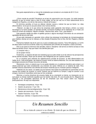 Jack Trout & Steve Rivkin El poder de lo simple
35
Nos gusta especialmente su manual de empleados que consiste en una tarjeta de 20 X 12 cm:
Figura 6
¿Cómo resulta de sencillo? Nordstrom es el tipo de organización que nos gusta. (Un estilo bastante
parecido al que ha tenido toda la vida El Corte Inglés; tal vez por eso es el único sobreviviente de la
categoría en España y uno de los más sanos y rollizos de Europa.)
En términos sencillos, el truco es obtener clientes nuevos y retener los que se tienen. La «idea
diferenciadora» es la que se usa para atraer a los nuevos clientes.
«Retener» es algo en lo que ahora las empresas están gastando más tiempo y dinero. La nueva
tecnología lo ha hecho posible. Un ejemplo sencillo: se levanta el teléfono de la habitación de un hotel y se
marca el número de recepción. Alguien contesta: «Buenos días, señor Trout, ¿qué desea?».
Este pequeño detalle de saber el apellido gracias a alguna tecnología informática da una sensación
agradable del servicio del hotel.
Al que esté interesado en aprender cómo utilizan las empresas la tecnología de microprocesadores
para fidelizar clientes tal vez le interese un libro titulado Enterprise One to One, de Don Peppers y Martha
Rogers.
Podríamos hablarle más de él, pero es un poco complejo para nosotros. Tiene 425 páginas y un sinfín
de ideas sobre el servicio al cliente; todas muy interesantes pero difíciles de extrapolar a casos concretos.
Pero si se quiere en términos más sencillos, toda la «disciplina» del servicio al cliente se basa en dos
ideas de sentido común. Hay que tratar a los clientes para que:
(1) compren más, y
(2) se quejen menos.
Finalmente, un aspecto del plan de marketing que se suele olvidar es el de reforzar las percepciones
de los clientes actuales. Hacer que se sientan más inteligentes por ser nuestros clientes.
En un proyecto para sistemas de radiofrecuencia privada de Ericsson, la idea diferenciadora era
hablar de la «vida prolongada» del sistema Ericsson frente al sistema Motorola. Era una idea basada en la
tecnología exclusiva de Ericsson de ancho de banda.
Obviamente, tener un sistema que no se quede obsoleto es un poderoso beneficio para atraer a un
cliente potencial que está considerando una inversión de varios millones en un sistema de radio. Pero
también refuerza claramente a los clientes de Ericsson haciendo que su inversión parezca inteligente.
Hablando de otro sector, es sabido que los lectores más ávidos de publicidad de automóviles son los
clientes que acaban de comprar un coche. Quieren que se reafirme su compra. Luego le cuentan a sus
amigos y vecinos el maravilloso coche que se han comprado.
Mientras a muchos directivos les encanta hablar de su orientación al cliente, es interesante ver en
qué pasan su tiempo realmente aquellos que han tenido más éxito. En una encuesta de Inc. Magazine se
preguntó a los principales ejecutivos de las 00 empresas que más crecen sobre sus mayores
preocupaciones. He aquí sus respuestas:
• Estrategias competitivas, 18 por 100.
• Gestión de personal, 17 por 100.
• Mantenerse al día tecnológicamente, 13 por 100.
• Gestión del crecimiento, 13 por 100.
• Gestión financiera, 12 por 100.
Notará que «clientes» ni siquiera entró en la lista.
Un Resumen Sencillo
No se trata de conocer a su cliente. Se trate de que su cliente lo
conozca a usted.
 