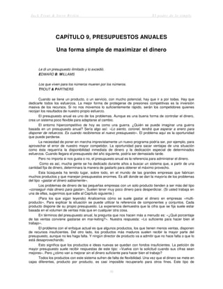 Jack Trout & Steve Rivkin El poder de lo simple
36
CAPÍTULO 9, PRESUPUESTOS ANUALES
Una forma simple de maximizar el dinero
Le di un presupuesto ilimitado y lo excedió.
EDWARD B. WILLAMS
Los que viven para los números mueren por los números.
TROUT & PARTNERS
Cuando se tiene un producto, o un servicio, con mucho potencial, hay que ir a por todas. Hay que
dedicarle todos los esfuerzos. La mejor forma de protegerse de presiones competitivas es la inversión
masiva de los recursos. Si no nos movemos lo suficientemente rápido, serán los competidores quienes
recojan los resultados de nuestro propio esfuerzo.
El presupuesto anual es uno de los problemas. Aunque es una buena forma de controlar el dinero,
crea un sistema poco flexible para adaptarse al cambio.
El entorno hipercompetitivo de hoy es como una guerra. ¿Quién se puede imaginar una guerra
basada en un presupuesto anual? Sería algo así: «Lo siento, coronel, tendrá que esperar a enero para
disponer de refuerzos. Es cuando recibiremos el nuevo presupuesto». El problema aquí es la oportunidad
que puede perderse.
La necesidad de poner en marcha imprevistamente un nuevo programa podría ser, por ejemplo, para
aprovechar el error de nuestro mayor competidor. La oportunidad para sacar ventajas de una situación
como ésta requeriría la disponibilidad inmediata de dinero y la dedicación especial de determinados
esfuerzos. Cuando llegara el presupuesto del año siguiente, podría ser demasiado tarde.
Pero no importa si nos gusta o no, el presupuesto anual es la referencia para administrar el dinero.
Como es así, mucha gente se ha dedicado durante años a buscar un sistema que, a partir de una
cantidad fija de dinero, determinara la manera de gastarlo para obtener el máximo provecho.
Esta búsqueda ha tenido lugar, sobre todo, en el mundo de las grandes empresas que fabrican
muchos productos y que manejan presupuestos enormes. Es allí donde se dan la mayoría de los problemas
del tipo «gastar el dinero sabiamente».
Los problemas de dinero de las pequeñas empresas con un solo producto tienden a ser más del tipo
«conseguir más dinero para gastar». Suelen tener muy poco dinero para desperdiciar. (Si usted trabaja en
una de ellas, sugerimos que salte al Capítulo siguiente.)
(Para los que sigan leyendo) Analicemos cómo se suele gastar el dinero en empresas «multi-
producto». Para explicar la situación se puede utilizar la referencia de componentes y conjuntos. Cada
producto dispone de su propio presupuesto. La experiencia demuestra que la cifra que se fija suele estar
basada en el volumen de ventas más que en cualquier otra cosa.
En términos del presupuesto anual, la pregunta que nos hacen más a menudo es: «¿Qué porcentaje
de las ventas conviene gastarse en mar-keting?». Nuestra respuesta: «Lo suficiente para hacer bien el
trabajo».
El problema con el enfoque actual es que algunos productos, los que tienen menos ventas, disponen
de recursos insuficientes. Del otro lado, los productos más maduros suelen recibir la mayor parte del
presupuesto, aunque no les haga falta. Y ningún director de producto va a admitir que no hace falta o que lo
está desaprovechando.
Esto significa que los productos e ideas nuevas se quedan con fondos insuficientes. La petición de
mayor presupuesto suele recibir respuestas de este tipo: «Vuelva con la solicitud cuando sus cifras sean
mejores». Pero ¿cómo van a mejorar sin el dinero suficiente para hacer bien el trabajo?
Todos los productos con este sistema sufren de falta de flexibilidad. Una vez que el dinero se mete en
cajas diferentes, producto por producto, es casi imposible recuperarlo para otros fines. Este tipo de
 
