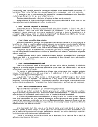 Jack Trout & Steve Rivkin El poder de lo simple
37
fragmentación hace imposible aprovechar nuevas oportunidades, o una nueva situación competitiva. «Es
buena idea, Pérez, vuelva el año que viene cuando haya un nuevo presupuesto», suele ser la respuesta.
El problema es que en este mundo de alta velocidad las nuevas oportunidades no están disponibles
mucho tiempo. Siempre hay otro que aprovecha el momento.
Éstos son los condicionantes más típicos al funcionar en base a un presupuesto.
Ahora hablemos de un enfoque menos tradicional que maximiza esa caja de dinero anual. Es una
manera de hacer que ciertos trabajos se realicen correctamente.
• Paso 1. Preparar los planes de marketing
Elaborar los planes de manera que posicionen cada producto en relación a su ciclo de vida. ¿Es un
nuevo mercado? ¿Hasta qué punto está establecida la competencia? ¿Cuál es el ángulo mental
competitivo! ¿Dónde estamos en términos de distribución? ¿Cuál es el grado de conocimiento, o la
percepción del producto, y cuáles son los de la competencia?, etc. Estos planes deberían ser francos y
basados en la cruda realidad. Nada de pensamiento optimista.
• Paso 2. Hacer un ranking de productos
Aquí es donde aparecen las cifras, cuando se determina qué productos ofrecen el mayor potencial de
beneficio, si el trabajo se hace bien. ¿Este producto o servicio podría soportar un precio más alto? ¿Se trata
de una idea nueva que puede ayudarnos a ser líderes? ¿Es un negocio de productos maduros con una
competencia establecida?, etcétera. Luego hacer el ranking para dar las prioridades.
Este paso sí requiere de cierta habilidad para adivinar, ya que no se puede predecir el futuro. Lo que
hay que intentar es valorar cada decisión, tratando de determinar quién tiene más posibilidades de generar
mayores beneficios.
Una idea práctica a tener en cuenta para hacer el ranking: evaluar a la competencia en cada batalla.
Cuanto más débil es la competencia, mayor es la probabilidad de éxito. Competir contra ejércitos bien
entrenados no es nada divertido.
• Paso 3. Asignar tareas de publicidad
Dado que la publicidad tiende a ser la parte más cara de un plan de marketing, es importante
asegurarse de que se dedique el dinero de publicidad a lo que vaya a dar más beneficio, y que sea el
suficiente para hacer bien el trabajo.
Por ejemplo, la publicidad es especialmente útil para crear conciencia de ideas nuevas o productos
nuevos. También puede ser muy útil para comparar el producto con el de un competidor. (Conviene
exagerar nuestro ángulo mental competitivo.)
La publicidad no es muy eficaz cuando se intenta persuadir, o cambiar la opinión de un cliente
potencial. (De hecho, es imposible.) La publicidad no es muy eficaz si sólo entretiene a los clientes
potenciales y no refuerza la «diferencia» competitiva en sus mentes. La publicidad no sólo debe informar,
fundamentalmente debe vender. Por tanto conviene dedicar más atención a la eficacia que a la creatividad.
• Paso 4. Parar cuando se acabe el dinero
Aquí es donde los directivos tienen que ser insensibles y despiadados.
Una vez que se han priorizado los distintos programas en función del potencial de beneficio y
objetivos concretos, se ponen en marcha las acciones desde «arriba hacia abajo». La aplicación estricta del
orden jerárquico es fundamental para que las acciones se cumplan de acuerdo al programa.
Si lo único que podemos financiar son tres líneas de trabajo, que así sea. Cuando se haya llegado al
límite de la disponibilidad, las otras líneas de actividad no tendrán la suerte de tener recursos. Deberán
esperar al año siguiente y arreglárselas con lo mínimo. Es seguro que habrá algunos conflictos, pero lo que
hay que intentar evitar es tener mucho dinero esparcido por demasiados proyectos. Se pretende obtener el
beneficio máximo con el esfuerzo mínimo.
Una observación final: Este proceso se ha descrito como un proceso global de empresa. En
empresas grandes, el mismo enfoque se puede aplicar con una base divisional. Dicho de otra forma, cada
jefe de división debe administrar sus propios presupuestos, utilizando esta misma metodología, aplicada a
los productos que estén bajo su responsabilidad directa.
Lo que es fundamental en este enfoque es que la Alta Dirección se involucre. Es un juego de
aplicación, no un juego de distribución.
 