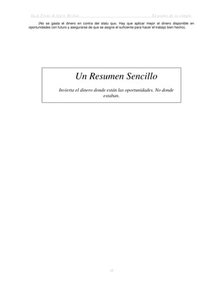 Jack Trout & Steve Rivkin El poder de lo simple
38
(No se gasta el dinero en contra del statu quo. Hay que aplicar mejor el dinero disponible en
oportunidades con futuro y asegurarse de que se asigne el suficiente para hacer el trabajo bien hecho).
Un Resumen Sencillo
Invierta el dinero donde están las oportunidades. No donde
estaban.
 