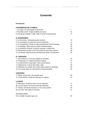 Jack Trout & Steve Rivkin El poder de lo simple
3
Contenido
Introducción
FUNDAMENTOS DE LO SIMPLE
1. Lo simple. Por qué la gente le teme tanto 7
2. El sentido común. Puede simplificar las cosas 10
3. El lenguaje complejo. Puede nublar la mente de las personas 13
EL MANAGEMENT
4. La información. Demasiada puede confundir 18
5. Los consultores. El origen de muchos sinsentidos 21
6. Los competidores. Piense en ellos sencillamente como el enemigo 25
7. La estrategia. Sobre todo es cuestión de diferenciación 29
8. La orientación al cliente. Se da por supuesto, no diferencia 33
9. Presupuestos anuales. Una forma simple de maximizar el dinero 36
10. Los precios. Algunas pautas sencillas para fijarlos correctamente 39
EL LIDERAZGO
11. Las misiones. Lo único que añaden es confusión 44
12. El liderazgo. Es cuestión de liderar el ataque 47
13. La planificación a largo plazo. Sólo buenos deseos 51
14. Organización. Cuanto más simple, mejor 55
15. Marketing. Es cuestión de convertir ideas simples en estrategia 58
16. Las nuevas ideas. Es más sencillo tomarlas prestadas 62
CONTENIDO
17. Metas. Suenan bien, pero ayudan poco 65
18. El crecimiento. Puede ser malo para su negocio 67
LA GENTE
19. Motivación. El esfuerzo solo no es la respuesta 71
20. La auto-mejora. Es el traje nuevo del emperador 74
21. El éxito. Se trata de encontrar un tren al que subirse 78
22. La crítica. Ser simple no será fácil 81
EN CONCLUSIÓN
23. Lo simple. Su poder sigue vivo 83
 