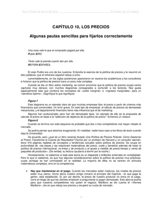 Jack Trout & Steve Rivkin El poder de lo simple
39
CAPÍTULO 10, LOS PRECIOS
Algunas pautas sencillas para fijarlos correctamente
Una cosa vale lo que el comprador pagará por ella.
Publio SIRO
Tanto vale la prenda cuanto dan por ella.
REFRÁN ESPAÑOL
El viejo Publio era uno de los nuestros. Entendía la esencia de la política de precios y la resumió en
diez palabras, que el refranero español redujo a ocho.
Lamentablemente, en los siglos posteriores aparecieron en escena los académicos y los consultores
e hicieron que la política de precios fuera un poco más compleja.
Cuando se lee un libro sobre marketing, es común encontrar que la política de precios ocupa varios
capítulos muy densos; con muchos diagramas consagrados a confundir a los lectores. Nos gusta
especialmente este que combina los conceptos de «coste marginal» e «ingresos marginales» para un
«beneficio óptimo». (Signifíque lo que signifique)
Figura 7
Este diagrama es un ejemplo claro de que muchas empresas fijan el precio a partir de criterios más
financieros que comerciales. Un error grave. En este tipo de empresas, el cálculo de precios es demasiado
mecanicista, y el departamento financiero tiene más influencia que el de marketing.
Algunos han evolucionada, pero han ido demasiado lejos. Un ejemplo de ello es la propuesta de
calcular el precio en base a la “selección de objetivos de la política de precio”. Echemos un vistazo:
Figura 8
Cuando se termina con este esquema es probable que dos o tres competidores nos hayan robado el
mercado.
Se podría pensar que estamos exagerando. En realidad, nadie hace caso a los libros de texto cuando
deja la Universidad.
De acuerdo, pero ¿qué tal un libro reciente titulado Una Política de Precios Potente: Cómo Gestionar
el Precio Transforma la Cuenta de Resultados? Escrito por un profesor de Harvard y un consultor alemán;
tiene 416 páginas repletas de conceptos y tendencias actuales sobre política de precios. Se ocupa en
profundidad de «las bases y las relaciones matemáticas del precio, coste y beneficio además de tratar la
política de precios internacional, no-lineal y de producto y el ajuste a medida de precio-tiempo y venta de
paquetes de productos». (De verdad, su lectura ayudaría a dormir por la noche.)
Honestamente, no sabemos si toda esta teoría es un disparate o brillantez enterrada en complejidad.
Pero lo que sí sabemos, es que hay algunas consideraciones sobre la política de precios muy prácticas,
cuyas ventajas se han contrastado en la realidad. La mayoría de ellas no se centran en artículos
matemáticos complejos, sino en la competencia.
• Hay que mantenerse en el juego. Cuando los mercados están maduros, los niveles de precios
están muy claros. Como decía nuestro amigo romano al principio del Capítulo, «lo que paga la
gente» está establecido. Si, por así decirlo, el precio de nuestro producto no entra en el juego,
corre el riesgo de que los clientes empiecen a preguntarse si pagan demasiado. Esto abre la puerta
para que nuestros competidores nos quiten el negocio. Marlboro se dio cuenta el «Viernes
Marlboro», día en que redujo sus precios y recuperó su cuota de mercado.
 
