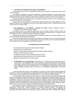 Jack Trout & Steve Rivkin El poder de lo simple
41
• Los precios y los beneficios altos atraen a competidores.
Como las moscas a la miel, los competidores olerán el éxito y acudirán en masa para intentar comer
su trozo del pastel.
Las empresas inteligentes no exprimen demasiado el mercado. Mantienen sus precios bajos para
conseguir dominar el mercado y desalentar a nuevos competidores. Microsoft es un ejemplo claro de este
enfoque. Está dispuesto casi a regalar su software, para mantener su dominio o estrujar a un competidor.
Además, la experiencia demuestra que una reducción de precios temprana en vez de tardía, puede
acelerar las ventas de un nuevo producto.
Aunque maximizar los beneficios es una tentación cuando se domina una nueva categoría, al mismo
tiempo se atraerá a los competidores, que verán lo que está ocurriendo y dirán: «Podemos hacer eso por
mucho menos y aun ganar dinero».
• No acostumbrar a los clientes a comprar por precio. Algunas categorías tienden a
autodestruirse por estar siempre de rebajas.
Los abrigos de piel y los colchones parece que nunca se venden a precio normal. A veces, los
fabricantes de coches se vuelven locos y lo regalan todo. Suele ser antes del verano y en Navidad, por eso
en Europa es en julio y en diciembre cuando se venden más coches.
Últimamente tenemos las interminables ofertas de teléfonos móviles, que incluso canibalizan a los
propios clientes de las compañías que los lanzan.
No queremos decir que haya que ignorar la competencia de precios. Pero hay muchas cosas que se
deben y que no se deben hacer con los descuentos. He aquí una lista que tal vez convenga mantener
cerca, para la próxima vez que alguien quiera bajar los precios:
Los mandamientos de los descuentos:
- No harás descuentos porque los demás los estén haciendo.
- Serás creativo con los descuentos.
- Usarás los descuentos para reducir existencias o generar negocio adicional.
- Pondrás un límite temporal a la oferta.
- Te asegurarás de que el cliente final se beneficie de la oferta.
- Harás descuentos sólo para sobrevivir en un mercado maduro.
- Dejarás de hacer descuentos en cuanto puedas.
• Es difícil ganar con un precio bajo. Posicionarse con un precio alto es una cosa; pero usar un
«precio bajo» como estrategia es otra. Pocas empresas encuentran la felicidad con este enfoque,
por la simple y sencilla razón de que cada uno de los competidores tiene acceso a un lápiz. Y con
esto pueden bajar sus precios cuando quieran. Y ahí desaparece la ventaja. Como dice Michael
Porter, «Rebajar los precios suele ser una locura si la competencia puede bajarlos tanto como
usted».
Y subir los precios sólo funciona si la competencia nos sigue. En el verano del 97, General Mills subió
los precios un 2.6 por 100 de promedio. Los otros fabricantes de cereales se quedaron donde estaban y las
ventas de las marcas principales de General Mills bajaron un 11 por 100 en el trimestre siguiente.
Los precios bajos sólo funcionan cuando se tiene una ventaja estructural de costes bajos respecto de
todos los competidores. Southwest Airlines tiene ventajas de coste sobre las líneas aéreas clásicas. (Sin
sindicatos, un solo tipo de avión, sin sistema de reservas, etc.) Además ha eliminado los gastos superfluos,
los llamados «adornos»; como diarios y revistas, alimentos y bebidas, incluso la emisión de billetes. Este
enfoque le ha permitido posicionarse como la primera línea con la doble fórmula «bajo coste, sin adornos»
(más sobre el caso en el Capítulo 23). Una categoría que en la Unión Europea ya tiene imitadores; Ryanir,
EasyJet, Virgin, y que avanza a medida que los países desregulan y liberalizan el sector.
Otro ejemplo es el servicio urgente que ofrecen las Compañías de Correo. En Estados Unidos se ha
posicionado «Priority Mail» («Correo Prioritario»); en España, «Paquete Express». Son ejemplos de
alternativas de menor precio a UPS y Federal Express, o SEUR. No tienen sistemas elaborados de
seguimiento para poder mantener los costes bajos; aunque tarden un poco más en entregar. Este enfoque
 