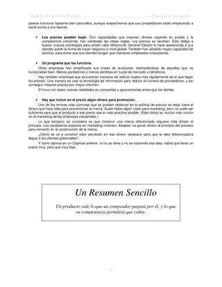 Jack Trout & Steve Rivkin El poder de lo simple
42
parece funcionar bastante bien para ellos, aunque sospechamos que sus competidores están empezando a
sacar punta a sus lápices.
• Los precios pueden bajar. Con capacidades que mejoran, divisas cayendo en picado y la
competencia creciendo, han cambiado las viejas reglas. Los precios se recortan. Esto obliga a
buscar nuevas estrategias para añadir valor diferencial. General Electric lo hace asesorando a sus
clientes sobre la forma de hacer negocios a nivel global. También han añadido mayor capacidad de
servicio, para evitar que sus clientes tengan que mantener empleados innecesarios.
• Un programa que les funciona.
Otras empresas han simplificado sus líneas de productos, deshaciéndose de aquellos que no
funcionaban bien. Menos perdedores y menos pérdidas en cuota de mercado y beneficios.
Hay también empresas que encuentran maneras de reducir costes más rápidamente de lo que bajan
los precios. Una manera es usar la tecnología de información para reducir el número de proveedores, y así
conseguir mejores precios por mayor volumen.
El truco con estas nuevas realidades es conocerlas y aprovecharlas antes que los demás.
• Hay que incluir en el precio algún dinero para promoción.
Uno de los errores más comunes que se pueden observar en la política de precios es dejar fuera el
dinero que hace falta para promocionar la marca. Suele haber algún costo para marketing; pero no suele ser
suficiente para que el producto a ese precio sea lo más atractivo posible. (Este olvido es mucho más común
en el marketing de las empresas industriales.)
Lo que tampoco se considera es que construir una marca diferenciada requiere más dinero al
principio. Los verdaderos expertos en marketing invierten. Aceptan no ganar dinero al principio del proceso
para reinvertir en la construcción de la marca.
¿Cómo se va a construir valor percibido sin ese dinero necesario para que la idea diferenciadora
llegue a los clientes potenciales?
Y como dijimos en un Capítulo anterior, si no se tiene y no se transmite esa idea, habrá que tener un
precio muy, pero que muy bajo.
Un Resumen Sencillo
Un producto vale lo que un comprador pagará por él, y lo que
su competencia permitirá que cobre.
 