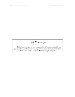Jack Trout & Steve Rivkin El poder de lo simple
43
El liderazgo
Dirigir una empresa en este mundo competitivo es como dirigir una
guerra. Tiene que funcionar con lo que los militares llaman el principio
KISS (Keep it Simple, Stupid) (Mantenlo simple, estúpido).
 
