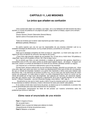 Jack Trout & Steve Rivkin El poder de lo simple
44
CAPÍTULO 11, LAS MISIONES
Lo único que añaden es confusión
Unos cuantos tipos dejan sus corbatas y sus trajes, van a una habitación de hotel durante tres días y
escriben un montón de palabras en una página de papel. Luego vuelven al trabajo y siguen como siempre.
JOHN ROCK
Director General, División Oldsmobile (General Motors)
Opinión sobre el Enunciado de las misiones
Todos los hombres que no tienen nada importante que decir hablan a gritos.
ENRIQUE JARDIEL PONCELA
Se podría suponer que una vez que los responsables de una empresa entienden cuál es su
verdadera estrategia de diferenciación, es muy simple sentarse y convertirla en una misión.
¡No se lo crea!
Dado que la estrategia competitiva de Volvo se basa en «seguridad», su misión sería algo como «El
negocio de Volvo es fabricar los vehículos más seguros del mundo».
¿Tiene Volvo algo parecido colgado de sus paredes? No. El texto de su misión tiene 130 palabras y
«seguridad» figura como la palabra número 126. (Casi la dejan fuera.)
No es extraño que Volvo se esté orientando a modelos de apariencia más agresiva, deportivos y
convertibles como el C70. Con estos coches se pierde aquel aspecto seguro, «de tanque». Si siguen con
esta línea, crearán un conflicto de identidad en la mente de sus clientes y perderán también su negocio.
Las misiones son un fenómeno relativamente nuevo en las empresas.
Pamela Goett, directora editorial del Journal of Business Strategy, describió sus principios así: «Hace
unos años, algún gurú opino que tener una misión era absolutamente crítico para el éxito de una empresa.
Así que un montón de empresas mandaron a su gente más importante a retiros caros para redactar este
documento vital. Y los ejecutivos se tomaron la tarea muy, muy en serio (por eso tantos textos de misión
suenan tan pomposos). La moda sobre la misión y la visión empresarial tiene mucho en común con los
vítores del pueblo por el traje nuevo del emperador. Son aplausos por ilusiones, por soluciones rápidas,
para algo que requiere mucha más meditación y planificación de lo que se pueda expresar en una frase
escrita» («Mission Impossible», Journal of Business Strategy, enero-febrero, 1997, pág. 2).
Actualmente se cree que la misión ayuda a definir lo que la empresa quiere ser cuando sea mayor.
En las empresas se dedican semanas y meses a devanarse los sesos para decidir cada palabra.
Si se analiza a fondo esta nueva forma de pensar, se observa que se ha establecido un proceso más
o menos generalizado para crear estas declaraciones tan pomposas.
A continuación mencionamos las fases de ese proceso con nuestros comentarios sobre los
problemas que vemos en cada fase.
Cómo nace el enunciado de una misión
Fase 1: Imaginar el futuro.
(No se puede hacer.)
Fase 2: Crear un grupo de trabajo para elaborar la misión.
(Desperdiciando el tiempo de personas caras.)
Fase 3: Redactar un borrador.
 
