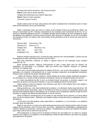 Jack Trout & Steve Rivkin El poder de lo simple
45
(Cuantas más manos intervienen, más confuso el texto.)
Fase 4: Comunicar la versión definitiva.
(Colgarla de la pared para que nadie le haga caso.)
Fase 5: Hacer la misión operativa.
(Confundir a todo el mundo.)
Desde nuestro punto de vista, este proceso sólo aporta complicaciones innecesarias para la mayor
parte de las empresas y da muy poco beneficio.
Nada lo demuestra mejor que echar un vistazo al libro titulado El libro de las Misiones (1995), que
incluye el enunciado de 301 misiones corporativas de las empresas más importantes de EE.UU. En un
artículo en Marketing Magazine (jul./97), un caballero llamado Jeremy Bullmore se tomó el trabajo de contar
las palabras más usadas en los textos de las misiones. Aquí tenemos el resultado. En los 301 enunciados
que reproduce el libro, los tópicos más mencionados (Entre paréntesis se da el número de veces que se
mencionan):
Servicio (230). Crecimiento (118).
Clientes (211). Entorno (117).
Calidad (194). Beneficio (114).
Valor (183). Líder (104).
Empleados (157). Mejor (102).
Bullmore también descubrió qué «muchas de estas misiones eran intercambiables. (¿Podría ser que
las empresas se estén copiando las misiones unas de otras?)
Sólo para divertimos, echamos un vistazo a algunos textos en las empresas cuyos nombres
empiezan con «B».
Boise Cascade escribió: «Mejorar continuamente el valor a largo plazo para los clientes, los
empleados, los accionistas y la sociedad». Algo que serviría para cualquier empresa, en cualquier
momento, en cualquier país.
Ben & Jerry, los conocidos fabricantes de helados de EE.UU., son mucho más esotéricos: «Estamos
dedicados a la creación y demostración de un nuevo concepto corporativo de prosperidad compartida.
Nuestra misión consta de tres partes interrelacionadas:
Misión de Producto: Fabricar, distribuir y vender helados de la mejor calidad, totalmente naturales y
sus derivados con un amplio surtido de sabores innovadores, hechos con productos lácteos de Vermont.
La misión trascendente de Ben & Jerry es la determinación de guardar un profundo respeto a los
individuos, de dentro y de fuera de la empresa, y a las comunidades de las que forman parte».
Todos estamos a favor de respetar a los individuos, pero Ben & Jerry debería tener más respeto a
Haagen Dazs, si quiere tener éxito.
Boeing escribió que «Una meta fundamental es obtener un rendimiento medio anual del 20 por 100
sobre los activos de los accionistas». Esto no es realista si se tiene en cuenta a su competidor Airbus y que
las economías asiáticas están en dificultades y ya no crecerán como se esperaba. Deberían hablar de cómo
mantener un negocio que Airbus les está quitando, no de los números.
Hasta el Gobierno norteamericano se ha metido en este embrollo de las misiones. La Fuerza Aérea
tiene uno de los mejores textos: «Defender a los Estados Unidos a través del control y explotación del aire y
del espacio».
La CIA tenía casi 200 palabras sobre paternalismo y sensiblería y ni una mención a su problema
principal: hacer las cosas bien.
Según lo que vemos, la mayoría de estas declaraciones tienen poco impacto positivo sobre el propio
negocio de las empresas. Levitz Furniture tenía una misión: «Satisfacer las necesidades y expectativas de
nuestros clientes con productos y servicios de calidad». Probablemente la misma que Galerías Preciados;
pero ninguno de los dos se salvó de la bancarrota.
Afortunadamente, la mayoría de las empresas enmarcan los enunciados con su misión en cuadros
dorados y los cuelgan en la recepción y en los despachos, donde los altos directivos, que tienen sus propias
preocupaciones, los ignoran.
 