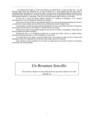 Jack Trout & Steve Rivkin El poder de lo simple
46
Un enfoque más simple, y mucho más práctico, es olvidarse de «lo que se quiere ser». La alta
dirección debe centar los esfuerzos en «lo que se puede ser ». Esto significa que hay que incluir la
estrategia básica del negocio en el texto de la misión. Hay que acotar la idea diferenciadora y explicar cómo,
usando esa idea, estaremos en una mejor posición para ganar a los competidores. El texto de la misión de
Volvo debería basarse en «seguridad». Esto es lo único que pueden seguir siendo en el mercado.
El texto de la misión de Boeing debería basarse en «mantener el liderazgo» en la industria
aeronáutica civil, no en el rendimiento anual de sus acciones.
El texto de la misión de Ben & Jerry debería basarse en el uso de los productos lácteos de Vermont,
un estándar de mayor calidad que los de New Jersey (donde está ubicado Háagen Dazs).
No hace falta un comité que pase semanas escribiendo la misión. Esto debería hacerlo el Presidente,
con su gente más cercana en una mañana. Y hacerlo breve y muy simple.
El texto de la misión de la empresa Seagram tiene más de 10 frases y 198 palabras. (Hace falta uno
de sus whiskies para leerla completa.)
Después de todo, si un Presidente necesita de un comité para saber cuál es su negocio básico,
entonces la empresa necesita un nuevo Presidente, no una misión.
Y el último paso no es colgar «lo que se puede hacer» de la pared. Lo mejor es dar a conocer esta
estrategia a todos los integrantes de la empresa y estar seguro de que la entienden.
Para nosotros, el único propósito de una misión es: asegurarse de que todo el mundo en la empresa
la entienda y se sienta partícipe.
Un Resumen Sencillo
Una misión confusa es una indicación de que una empresa no sabe
adonde va.
 