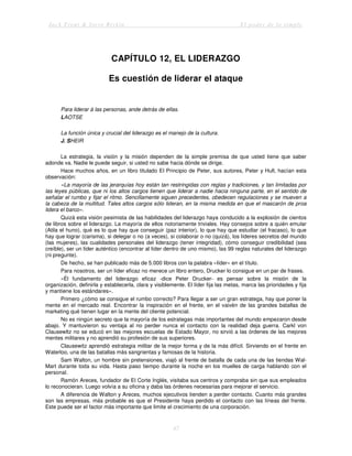 Jack Trout & Steve Rivkin El poder de lo simple
47
CAPÍTULO 12, EL LIDERAZGO
Es cuestión de liderar el ataque
Para liderar á las personas, ande detrás de ellas.
LAOTSE
La función única y crucial del liderazgo es el manejo de la cultura.
J. SHEIR
La estrategia, la visión y la misión dependen de la simple premisa de que usted tiene que saber
adonde va. Nadie le puede seguir, si usted no sabe hacia dónde se dirige.
Hace muchos años, en un libro titulado El Principio de Peter, sus autores, Peter y Hull, hacían esta
observación:
«La mayoría de las jerarquías hoy están tan restringidas con reglas y tradiciones, y tan limitadas por
las leyes públicas, que ni los altos cargos tienen que liderar a nadie hacia ninguna parte, en el sentido de
señalar el rumbo y fijar el ritmo. Sencillamente siguen precedentes, obedecen regulaciones y se mueven a
la cabeza de la multitud. Tales altos cargos sólo lideran, en la misma medida en que el mascarón de proa
lidera el barco».
Quizá esta visión pesimista de las habilidades del liderazgo haya conducido a la explosión de cientos
de libros sobre el liderazgo. La mayoría de ellos notoriamente triviales. Hay consejos sobre a quién emular
(Atila el huno), qué es lo que hay que conseguir (paz interior), lo que hay que estudiar (el fracaso), lo que
hay que lograr (carisma), si delegar o no (a veces), si colaborar o no (quizá), los líderes secretos del mundo
(las mujeres), las cualidades personales del liderazgo (tener integridad), cómo conseguir credibilidad (sea
creíble), ser un líder auténtico (encontrar al líder dentro de uno mismo), las 99 reglas naturales del liderazgo
(ni pregunte).
De hecho, se han publicado más de 5.000 libros con la palabra «líder» en el título.
Para nosotros, ser un líder eficaz no merece un libro entero, Drucker lo consigue en un par de frases.
«Él fundamento del liderazgo eficaz -dice Peter Drucker- es pensar sobre la misión de la
organización, definirla y establecerla, clara y visiblemente. El líder fija las metas, marca las prioridades y fija
y mantiene los estándares».
Primero ¿cómo se consigue el rumbo correcto? Para llegar a ser un gran estratega, hay que poner la
mente en el mercado real. Encontrar la inspiración en el frente, en el vaivén de las grandes batallas de
marketing qué tienen lugar en la mente del cliente potencial.
No es ningún secreto que la mayoría de los estrategas más importantes del mundo empezaron desde
abajo. Y mantuvieron su ventaja al no perder nunca el contacto con la realidad deja guerra. Carkl von
Clausewltz no se educó en las mejores escuelas de Estado Mayor, no sirvió a las órdenes de las mejores
mentes militares y no aprendió su profesión de sus superiores.
Clausewitz aprendió estrategia militar de la mejor forma y de la más difícil. Sirviendo en el frente en
Waterloo, una de las batallas más sangrientas y famosas de la historia.
Sam Walton, un hombre sin pretensiones, viajó al frente de batalla de cada una de las tiendas Wal-
Mart durante toda su vida. Hasta paso tiempo durante la noche en los muelles de carga hablando con el
personal.
Ramón Areces, fundador de El Corte Inglés, visitaba sus centros y compraba sin que sus empleados
lo reconocieran. Luego volvía a su oficina y daba las órdenes necesarias para mejorar el servicio.
A diferencia de Walton y Areces, muchos ejecutivos tienden a perder contacto. Cuanto más grandes
son las empresas, más probable es que el Presidente haya perdido el contacto con las líneas del frente.
Este puede ser el factor más importante que limite el crecimiento de una corporación.
 