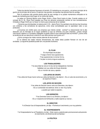Jack Trout & Steve Rivkin El poder de lo simple
48
Todos los demás factores favorecen el tamaño. El marketing es una guerra, y el primer principio de la
guerra es el principio de la fuerza. El ejercito mas grande, la empresa mas grande tiene la ventaja.
Pero la empresa más grande pierde parte de esa ventaja si no puede mantenerse enfocada en la
batalla de marketing que tiene lugar en la mente del cliente.
La pelea en General Motors entre Roger Smith y Ross Perot ilustra la idea. Cuando estaba en el
consejo de G. M., Ross Perot pasaba sus fines de semana comprando coches en sus concesionarios.
Criticaba a Roger Smith por no hacer lo mismo para enterarse de la realidad.
«Tenemos que bombardear el sistema de G. M.», decía Perot. Era partidario de eliminar las limusinas
con chóferes y los comedores de ejecutivos, entre otras comodidades que no aportaban valor a sus
productos.
¿Limusinas con chófer para una empresa que intenta vender coches? La desconexión de la alta
dirección con el mercado es el mayor problema al que se enfrenta una gran empresa. ¿Cómo recoge
información objetiva un Consejero Delegado ocupado sobre lo que realmente está ocurriendo? ¿Cómo evita
la tendencia de sus ejecutivos a decirle lo que ellos piensan que quiere oír?
¿Cómo consigue las malas noticias además de las buenas?
Si no obtiene las malas noticias directamente, las malas ideas pueden florecer en vez de ser
anuladas. La siguiente parábola puede ser una parodia ilustrativa:
EL PLAN
En el principio era el plan.
Y luego vinieron las suposiciones.
Y las suposiciones no tenían forma.
Y el plan no tenía ninguna sustancia.
LOS TRABAJADORES
Y la oscuridad se veía en la faz de los trabajadores mientras
hablaban con sus Jefes de Grupo diciendo:
«Es un montón de caca y apesta». ,
LOS JEFES DE GRUPO
Y los Jefes de Grupo fueron ante sus Jefes de Sección y les dijeron: «Es un cubo de excremento y no
se soporta el hedor».
LOS JEFES DE SECCIÓN
Y los Jefes de Sección fueron ante sus Gerentes y les dijeron:
«Es un contenedor de estiércol, tiene un olor muy fuerte;
y puede que nadie lo soporte».
LOS GERENTES
Y los Gerentes fueron a su Director y le dijeron:
«Es un recipiente de fertilizante y nadie soporta su fuerza».
EL DIRECTOR
Y el Director fue al Vicepresidente y le dijo: «Fomenta el crecimiento y es muy potente».
EL VICEPRESIDENTE
Y el Vicepresidente fue al Presidente y le dijo: «Este nuevo y potente plan promocionará activamente
el crecimiento y la eficiencia de la empresa»
LA POLÍTICA
 