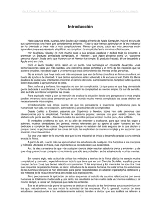 Jack Trout & Steve Rivkin El poder de lo simple
4
Introducción
Hace algunos años, cuando John Sculley aún estaba al frente de Apple Computer, incluyó en una de
sus conferencias una frase que consideramos brillante: «Todo lo que hemos aprendido en la era industrial
se ha orientado a crear más y más complicaciones. Pienso que ahora, cada vez más personas están
aprendiendo que es necesario simplificar, no complicar. La simplicidad es la máxima sofisticación».
Por desgracia, Sculley no hizo mucho caso a sus propias palabras y dedicó todo su esfuerzo a
promover un producto demasiado complicado, el «Newton», que Apple presentó como un «asistente
personal digital». Nada de lo que hicieron con el Newton fue simple. El producto fracasó, él fue despedido y
Apple entró en crisis.
Pero el señor Sculley tenía razón en un punto. Una tecnología en constante desarrollo, unas
comunicaciones cada vez más rápidas, una economía global compleja y el ritmo de los negocios que se
acelera sin parar, han dado lugar a un entorno que está confundiendo las mentes de las personas.
No es extraño que haya cada vez más empresas que van de firma consultora en firma consultora, en
busca de ayuda o de claridad. Y que tantos ejecutivos estén volviendo a la escuela o lean todos los libros
posibles de autoayuda, intentando encontrar el camino del éxito. Lamentablemente, tampoco faltan quienes
estén dispuestos a aprovecharse de ellos.
Bien, señoras y señores, los negocios no son tan complicados. Lo que pasa es que hay demasiada
gente dedicada a complicarlos. La forma de combatir la complejidad es siendo simple. Es así de sencillo,
sólo se trata de intentar simplificar las cosas.
Para explicarlo mejor y con la intención de analizar la situación desde una perspectiva lo más amplia
posible, miramos hacia atrás pensando que en un mundo mucho menos complicado las cosas debían ser
necesariamente más simples.
Inmediatamente nos dimos cuenta de que los pensadores e inventores significativos para la
humanidad han sido, sin excepción, admiradores y practicantes de la simplicidad.
Desde Galileo a Einstein, pasando por Copérnico o Newton, todos han sido personas casi
obsesionadas por la simplicidad. También la sabiduría popular, siempre con gran sentido común, ha
alabado a la gente sencilla. «Bienaventurados los sencillos porque tendrán mucha paz», dice la Biblia.
El verdadero problema es que, en su afán de entender y explicarse, para que otros los oigan y
admiren, muchos pensadores (en general, menos relevantes por su aporte al saber humano) se han
dedicado a complicar las cosas. Seguramente porque no estaban del todo seguros de lo que decían o
porque, como no podían explicar las cosas del todo, las explicaban de manera compleja y así suponían que
sonarían más interesantes.
Tal vez una razón de lo ocurrido sea que la era industrial se inicia y desarrolla gracias a una ciencia
exacta: la física.
A partir de allí, cuanto más se aproximaban los estudiosos de cualquier otra disciplina a los principios
y métodos utilizados en física, más importantes se consideraban sus desarrollos.
Así, la idea cartesiana de que «de cualquier ciencia debe resultar sabiduría cierta y evidente», y de
que «hay que rechazar cualquier conocimiento que sólo sea probable», se ha adueñado de muchas mentes.
En nuestro siglo, esta actitud de utilizar los métodos y teorías de la física clásica ha creado mucha
complejidad y confusión; especialmente en todo lo que tiene que ver con Ciencias Sociales, aquellas que se
ocupan de las cosas que tienen relación con personas. Y las empresas y los mercados no son otra cosa
que conjuntos de personas físicas, es decir, individuos de la especie humana. De esta forma, los estudiosos
de las Ciencias Sociales se han esforzado, para ganar respetabilidad, en adoptar el paradigma cartesiano y
los métodos de la física newtoniana para todas sus explicaciones.
Pero precisamente la aplicación de estos esquemas al estudio de asuntos relacionados con seres
humanos es totalmente inadecuada y, por tanto, los resultados se han vuelto cada vez menos realistas y, al
mismo tiempo, a veces tan complejos que nadie los entiende.
Ése es el defecto más grave de quienes se dedican al estudio de los fenómenos socio-económicos en
los que, naturalmente, hay que incluir la actividad de las empresas. Por lo general, muchos de esos
estudiosos (exceptuando a los verdaderamente sabios) tienden a olvidar que sus análisis se refieren a
 