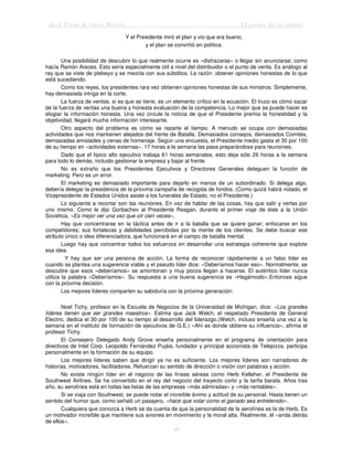 Jack Trout & Steve Rivkin El poder de lo simple
49
Y el Presidente miró el plan y vio que era bueno,
y el plan se convirtió en política.
Una posibilidad de descubrir lo que realmente ocurre es «disfrazarse» o llegar sin anunciarse; como
hacía Ramón Areces. Esto sería especialmente útil a nivel del distribuidor o el punto de venta. Es análogo al
rey que se viste de plebeyo y se mezcla con sus súbditos. La razón: obtener opiniones honestas de lo que
está sucediendo.
Como los reyes, los presidentes rara vez obtienen opiniones honestas de sus ministros. Simplemente,
hay demasiada intriga en la corte.
La fuerza de ventas, si es que se tiene, es un elemento crítico en la ecuación. El truco es cómo sacar
de la fuerza de ventas una buena y honesta evaluación de la competencia. Lo mejor que se puede hacer es
elogiar la información honesta. Una vez circule la noticia de que el Presidente premia la honestidad y la
objetividad, llegará mucha información interesante.
Otro aspecto del problema es cómo se reparte el tiempo. A menudo se ocupa con demasiadas
actividades que nos mantienen alejados del frente de Batalla. Demasiados consejos, demasiados Comités,
demasiadas amistades y cenas de homenaje. Según una encuesta, el Presidente medio gasta el 30 por 100
de su tiempo en «actividades externas». 17 horas a la semana las pasa preparándose para reuniones.
Dado que el típico alto ejecutivo trabaja 61 horas semanales, esto deja sólo 26 horas a la semana
para todo lo demás, incluido gestionar la empresa y bajar al frente.
No es extraño que los Presidentes Ejecutivos y Directores Generales deleguen la función de
marketing. Pero es un error.
El marketing es demasiado importante para dejarlo en manos de un subordinado. Si delega algo,
debería delegar la presidencia de la próxima campaña de recogida de fondos. (Como quizá habrá notado, el
Vicepresidente de Estados Unidos asiste a los funerales de Estado, no el Presidente.)
Lo siguiente a recortar son las reuniones. En vez de hablar de las cosas, hay que salir y verlas por
uno mismo. Como le dijo Gorbachev al Presidente Reagan, durante el primer viaje de éste a la Unión
Soviética, «Es mejor ver una vez que oír cien veces»,
Hay que concentrarse en la táctica antes de ir a la batalla que se quiere ganar; enfocarse en los
competidores; sus fortalezas y debilidades percibidas por la mente de los clientes. Se debe buscar ese
atributo único o idea diferenciadora, que funcionará en el campo de batalla mental.
Luego hay que concentrar todos los esfuerzos en desarrollar una estrategia coherente que explote
esa idea.
Y hay que ser una persona de acción. La forma de reconocer rápidamente a un falso líder es
cuando se plantea una sugerencia viable y el pseudo líder dice: «Deberíamos hacer eso». Normalmente, se
descubre que esos «deberíamos» se amontonan y muy pocos llegan a hacerse. El auténtico líder nunca
utiliza la palabra «Deberíamos». Su respuesta a una buena sugerencia es «Hagámoslo».Entonces sigue
con la próxima decisión.
Los mejores líderes comparten su sabiduría con la próxima generación.
Noel Tichy, profesor en la Escuela de Negocios de la Universidad de Michigan, dice: «Los grandes
líderes tienen que ser grandes maestros». Estima que Jack Welch, el respetado Presidente de General
Electric, dedica el 30 por 100 de su tiempo al desarrollo del liderazgo.(Welch, incluso enseña una vez a la
semana en el instituto de formación de ejecutivos de G.E.) «Ahí es donde obtiene su influencia», afirma el
profesor Tichy.
El Consejero Delegado Andy Grove enseña personalmente en el programa de orientación para
directivos de Intel Corp. Leopoldo Fernández Pujáis, fundador y principal accionista de Telepizza, participa
personalmente en la formación de su equipo.
Los mejores líderes saben que dirigir ya no es suficiente. Los mejores líderes son narradores de
historias, motivadores, facilitadores. Refuerzan su sentido de dirección o visión con palabras y acción.
No existe ningún líder en el negocio de las líneas aéreas como Herb Kelleher, el Presidente de
Southwest Airlines. Se ha convertido en el rey del negocio del trayecto corto y la tarifa barata. Años tras
año, su aerolínea está en todas las listas de las empresas «más admiradas» y «más rentables».
Si se viaja con Southwest, se puede notar el increíble ánimo y actitud de su personal. Hasta tienen un
sentido del humor que, como señaló un pasajero, «hace que volar como el ganado sea entretenido».
Cualquiera que conozca a Herb se da cuenta de que la personalidad de la aerolínea es la de Herb. Es
un motivador increíble que mantiene sus aviones en movimiento y la moral alta. Realmente, él «anda detrás
de ellos».
 