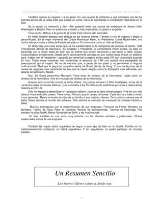 Jack Trout & Steve Rivkin El poder de lo simple
50
También conoce su negocio y a su gente. En una reunión le incitamos a que comprara uno de los
puentes aéreos de la Costa Este que estaba en venta. Haría de Southwest un competidor importante en el
este.
Se lo pensó un momento y dijo: «Me gustaría tener sus puntos de embarque en Nueva York,
Washington y Boston. Pero no quiero sus aviones, y más importante, no quiero a su gente».
Tenía razón. Motivar a la gente de la Costa Este hubiera sido imposible.
En Herb Kelleher destaca otro atributo de los mejores líderes. Tienden a vivir el negocio y llegan a
personificarlo. En el mejor momento del Chase Manhattan Bank, su Presidente, David Rocke-feller, era
noticia sólo por visitar a Jefes de Estado extranjeros. El mismo era como un Jefe de Estado.
En Brasil hay una línea aérea que se ha transformado en la campeona del servicio al cliente, TAM
(Transportes Aéreos do Mercosur). Su fundador y Presidente, el comandante Rolim Amaro, es todo un
personaje con el mejor estilo de este tipo de líderes que toman decisiones y las llevan a cabo; incluso
involucrándose directamente. Desde servir personalmente comidas en sus vuelos hasta ofrecer un teléfono
para «hablar con el Presidente»; pasando por amenizar la espera en las salas VIP con un pianista tocando
en vivo. Todas estas iniciativas han transmitido al personal de TAM una actitud muy perceptible de
preocupación por el viajero. No es de extrañar que, a pesar de ser joven y no pertenecer a ninguna
multinacional, TAM sea la segunda compañía aérea de Brasil, detrás de Varig. Y que los lectores de la
revista de negocios más importante de ese país la hayan elegido como la Compañía más admirada, por
delante de Microsoft y Nestlé.
Hoy, Bill Gates personifica Microsoft. Tiene pinta de fanático de la informática. Habla como un
fanático de la informática. Vive en una casa de fanático de la informática.
Aunque todo el mundo conoce al señor Gates, muy pocos conocen a Diño Cortopassi, el rey de la
«auténtica salsa de tomate italiana»; que suministra a los 25 millones de auténticas pizzerías y restaurantes
italianos en EE.UU.
Diño ha llegado a personificar lo «auténtico italiano», que es su idea diferenciadora. Vive en una villa
italiana. Hace embutido casero. Tiene viñas. Tiene su propio campo de bocee. Cada año va a Italia a visitar
a sus parientes. Manda el aceite de oliva de su familia a sus mejores clientes. De la misma manera que el
señor Gates domina el mundo del software, Diño domina el mercado de envasado de tomates frescos y
salsa.
Muchos empresarios son la personificación de sus empresas. Freixenet es Ferrer, Benetton es
Benetton, Techint es Roca, Polar es Cisneros, Bavaria es Santodomingo, Televisa es Azcárraga, Fiat
siempre ha sido Agnelli, Banco Santander es Botín, y así muchos más.
Un lider invisible es una arma muy potente con los clientes actuales y potenciales. Ofrece
credenciales únicas de una empresa.
También las tropas están orgullosas de seguir a este tipo de líder en la batalla. Confían en él,
instintivamente.Sin confianza, no habrá seguidores. Y sin seguidores, no podrá participar en muchas
batallas.
Un Resumen Sencillo
Los buenos líderes saben a donde van.
 