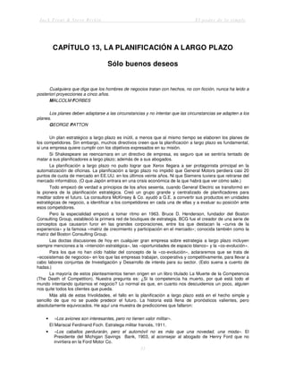Jack Trout & Steve Rivkin El poder de lo simple
51
CAPÍTULO 13, LA PLANIFICACIÓN A LARGO PLAZO
Sólo buenos deseos
Cualquiera que diga que los hombres de negocios tratan con hechos, no con ficción, nunca ha leído a
posteriori proyecciones a cinco años.
MALCOLM FORBES
Los planes deben adaptarse a las circunstancias y no intentar que las circunstancias se adapten a los
planes.
GEORGE PATTON
Un plan estratégico a largo plazo es inútil, a menos que al mismo tiempo se elaboren los planes de
los competidores. Sin embargo, muchos directivos creen que la planificación a largo plazo es fundamental,
si una empresa quiere cumplir con los objetivos expresados en su misión.
Si Shakespeare se reencarnara en un directivo de empresa, es seguro que se sentiría tentado de
matar a sus planificadores a largo plazo; además de a sus abogados.
La planificación a largo plazo no pudo lograr que Xerox llegara a ser protagonista principal en la
automatización de oficinas. La planificación a largo plazo no impidió que General Motors perdiera casi 20
puntos de cuota de mercado en EE.UU. en los últimos veinte años. Ni que Siemens tuviera que retirarse del
mercado informático. (O que Japón entrara en una crisis económica de la que habrá que ver cómo sale.)
Todo empezó de verdad a principios de los años sesenta, cuando General Electric se transformó en
la pionera de la planificación estratégica. Creó un grupo grande y centralizado de planificadores para
meditar sobre el futuro. La consultora McKinsey & Co. ayudó a G.E. a convertir sus productos en unidades
estratégicas de negocio, a identificar a los competidores en cada una de ellas y a evaluar su posición ante
esos competidores.
Pero la especialidad empezó a tomar ritmo en 1963. Bruce D. Henderson, fundador del Boston
Consulting Group, estableció la primera red de boutiques de estrategia. BCG fue el creador de una serie de
conceptos que causaron furor en las grandes corporaciones, entre los que destacan la «curva de la
experiencia» y la famosa «matriz de crecimiento y participación en el mercado»; conocida también como la
matriz del Boston Consulting Group.
Las doctas discusiones de hoy en cualquier gran empresa sobre estrategia a largo plazo incluyen
siempre menciones a la «intención estratégica», las «oportunidades de espacio blanco» y la «co-evolución».
Para los que no han oído hablar del concepto de la «co-evolución», aclararemos que se trata de
«ecosistemas de negocios» en los que las empresas trabajan, cooperativa y competitivamente, para llevar a
cabo labores conjuntas de Investigación y Desarrollo de interés para su sector. (Esto suena a cuento de
hadas.)
La mayoría de estos planteamientos tienen origen en un libro titulado La Muerte de la Competencia
(The Death of Competition). Nuestra pregunta es: ¿Si la competencia ha muerto, por qué está todo el
mundo intentando quitarnos el negocio? Lo normal es que, en cuanto nos descuidemos un poco, alguien
nos quite todos los clientes que pueda.
Más allá de estas frivolidades, el fallo en la planificación a largo plazo está en el hecho simple y
sencillo de que no se puede predecir el futuro. La historia está llena de pronósticos valientes, pero
absolutamente equivocados. He aquí una muestra de predicciones que fallaron:
• «Los aviones son interesantes, pero no tienen valor militar».
El Mariscal Ferdinand Foch. Estratega militar francés, 1911.
• «Los caballos perdurarán, pero el automóvil no es más que una novedad, una moda». El
Presidente del Michigan Savings Bank, 1903, al aconsejar al abogado de Henry Ford que no
invirtiera en la Ford Motor Co.
 