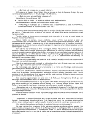 Jack Trout & Steve Rivkin El poder de lo simple
52
• «¿Qué haría esta empresa con un juguete eléctrico?».
El Presidente de Western Union, William Orton, al rechazar la oferta de Alexander Graham Bell para
vender su empresa de teléfonos en dificultades por 100.000 dólares.
• «¿Quién demonios quiere oír hablar a los actores?».
Harry Warner, Warner Brothers, 1927.
• «No nos gusta su sonido. Los grupos de guitarras están desapareciendo».
Del informe de Decca Records para rechazar a los Beatles, 1962.
• «No hay ninguna razón para que un particular tenga un ordenador en su casa». Kenneth Olsen,
fundador y Presidente de Digital Equipment Corp., 1977.
Estar muy atento a las tendencias a largo plazo es lo mejor que se puede hacer con relación al futuro
del negocio. La preocupación por la salud es, por ejemplo, una tendencia de la cual muchos productos se
han aprovechado.
También la falta de tiempo, como consecuencia de la integración de la mujer al mundo laboral, ha
llegado a crear ciertas tendencias.
Nuevos hábitos de compra, nuevos productos, nuevos servicios que ayudan a paliar los
inconvenientes que la nueva situación está creando, ofrecen nuevas oportunidades de negocio. En EE. UU.
hay lavanderías que recogen y entregan la ropa de sus clientes en las estaciones de los trenes suburbanos.
Las estaciones de servicio de muchos países hornean pan. En Argentina se ha institucionalizado el servicio
de sacar perros a pasear.
Pero adivinar las tendencias es difícil y arriesgado. El fallo más común es el de extrapolar una
tendencia. Si se hubieran cumplido las predicciones del consumo de carne roja, hoy todo el mundo estaría
comiendo pescado hervido o pollo a la parrilla. Pero el consumo de carne se ha incrementado (así como el
consumo de cigarros). Los hábitos básicos cambian muy lentamente y la prensa tiende a magnificar los
cambios pequeños. (Recuérdese la Ley del Bombo - Ley XX) (Las 22 Leyes Inmutables del Marketing. De
McGraw-Hill Interamericana, 1993).
Igual de malo que extrapolar una tendencia, es lo contrario, la práctica común de suponer que el
futuro será una repetición del pasado.
Cuando se supone que nada cambiará, se está prediciendo el futuro de igual manera que cuando se
piensa que algo va a cambiar. Lo inesperado siempre sucede.
La «Futurología» está llegando a ser una industria en sí misma. Los futurólogos están ocupados
ganando hoy mucho dinero con el mañana.
La situación está llegando a extremos casi cómicos. Desde su despacho en la Avenida Madison de
Nueva York, el astrólogo y economista Henry Weingarten dirige su empresa «Astrology Fund». De sus
servicios el más demandado es el de las cartas astrales para empresas. Weingarten asegura que sus
predicciones tienen el respaldo de las estrellas...
Este suculento negocio empezó con gente como H. G. Wells, Julio Verne y George Orwell, que eran
futurólogos practicantes bajo el disfraz de la ciencia ficción.
Pero ahora se ha transformado en algo muy serio. Alvin Toffler (famoso por su El Shock del Futuro)
tiene planes incluso para un programa nocturno llamado «Las Próximas Noticias, Ahora». Según dice
Toffler, «Hay un canal de historia, pero ninguno del futuro. Pensamos remediar la situación».
¿Es que todo esto es de visionarios o se trata de la planificación de siempre? Paul Saffo, del Institute
for Future, tiene esta gran respuesta: «Mi trabajo es ayudar a nuestros clientes a que perciban un abanico
más amplio de posibilidades».
El asunto no está nada claro. Hasta algunos futurólogos están llegando a sentirse incómodos con la
profesión de adivinos.
«El futurismo ya no es la predicción -dice Douglas Rushkoff, autor de la crónica de la cultura pop
Cyberia-. Es propaganda del estado del arte. Es la creación del futuro. Los futurólogos hacen que sus
clientes tengan miedo, y luego les explican que ellos tienen el conocimiento secreto que les puede salvar».
Otro aspecto relacionado con la dificultad de predecir el futuro es intentar investigarlo.
No hace muchos años, los equipos de fax sólo se encontraban en algunas oficinas grandes. Hoy
están en todas partes y ya están saliendo de la oficina y entrando en los hogares. El fax es de invención,
diseño y desarrollo norteamericanos. Y los fabricantes de EE. UU. tenían desde hace mucho los equipos
listos para la venta. Pero hoy ni uno solo de los fax que se comercializan en los Estados Unidos se fabrica
en este país.
 