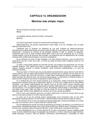Jack Trout & Steve Rivkin El poder de lo simple
55
CAPÍTULO 14, ORGANIZACIÓN
Mientras más simple, mejor.
Hemos conocido al enemigo y somos nosotros.
POGO
Los soldados precisan siempre de ilusión y entusiasmo.
SUNTZU
Una buena organización conduce al comportamiento estratégico correcto.
Desgraciadamente, las grandes organizaciones suelen llegar a ser tan complejas, que una parte
deshace lo que hace la otra.
Trabajando para la Dirección de Marketing de una gran empresa de telecomunicaciones,
descubrimos que habían desarrollado una solución para los fallos en la red. Este carísimo sistema de «auto-
recuperación» reconducía el recorrido de las llamadas rodeando el fallo en cuestión de segundos.
Propusimos esto como el mejor concepto diferenciador frente a las otras compañías que no lo tenían.
Cuando estaban a punto de promover este concepto, nos enteramos que otro departamento de la propia
empresa había vendido esta tecnología a uno de sus competidores.
No es suficiente con tener la mejor estrategia, o el mejor sistema financiero, o que una parte de la
organización sea de lo mejor del mundo, a menos que todas las partes estén trabajando juntas de una
forma correcta.
La mejor y más sencilla analogía es la de Peter Drucker, que compara una organización con una gran
orquesta sinfónica. Pero advierte que ésta no puede organizarse como típicamente lo haría un gran
negocio. Acabaría teniendo un Director Presidente, varios Directores Vicepresidentes y un sinfín de
Directores Gerentes.
Tiene que haber un Director para el que cada solista toca directamente, porque todo el mundo tiene la
misma partitura. Era muy sabio aquel proverbio romano que decía que un esclavo con tres amos era, en
realidad, un hombre libre. Dicho de otra forma, no debe haber Intermediarios entre los especialistas y el
Gestor principal. Se organizan como una fuerza de choque gigante. La organización es totalmente plana. Lo
bueno de este enfoque es que elimina el organigrama rígido y jerárquico.
En un brillante libro de 1970, titulado Subiendo en la organización, Robert Townsend tenía algunos
pensamientos similares acerca de la organización efectiva. Lo único que le faltaba eran los instrumentos
musicales. «Las buenas organizaciones son cuerpos vivos en los que crecen nuevos músculos para
afrontar nuevos retos. Un organigrama desmoraliza a la gente. Nadie piensa en sí mismo colocado debajo
de otra persona. Y en una buena empresa no lo está. Sin embargo, sobre el papel, sí está debajo. Si tiene
que hacer circular algo, utilice una tabla en forma de ramas, en vez de un diagrama con la gente, en
pequeñas cajas. Utilice el orden alfabético por nombre y por función cuando sea posible».
Pero el truco más importante para que una buena organización funcione de manera eficaz es que
todo el mundo esté centrado en la misma hoja de la partitura.
La razón por la que los grandes grupos empresariales nunca funcionaron bien es que había
demasiadas orquestas tocando en la misma sala. Y además estaban tocando distintas clases de música.
En las fusiones de hoy en día, los grupos de empresas dedicadas a diversas actividades ya no están
de moda; ser el número uno en un sector concreto sí está de moda.
Por eso Westinghouse vendió sus líneas de generación de energía y de defensa y se concentró en la
comunicación. Westinghouse Electric Corp ahora se llama CBS Corp. Michael Jordán, Presidente y Director
de esta nueva orquesta, puede enfocarse en televisión y radio, donde tienen una posición dominante.
Aunque Westinghouse fue un nombre glorioso de una gran multinacional, ninguna nostalgia puede
frenar la cruda realidad del exceso de capacidad que atormenta a muchas industrias de capital intensivo,
desde siderurgia a química, refino de petróleo, automóviles, semiconductores y actividades de venta
 