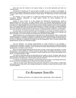 Jack Trout & Steve Rivkin El poder de lo simple
57
Estar más cerca del mercado no es ninguna ventaja, si no se está organizado para hacer una
maniobra audaz.
Recordemos el ejemplo de ITT, que se había convertido en un lío complejo e incontrolable. La
mayoría de los negocios adquiridos por Harold Geneen se están vendiendo; pero el auténtico problema de
ITT es su negocio básico, las telecomunicaciones. A estas alturas, ITT debería estar al mismo nivel que IBM
y AT&T.
Sin embargo, ITT tiró la toalla en su negocio de telecomunicaciones, la joya de la corona. La
Compagnie Genérale d'Eléctricité, un grupo público francés, es ahora propietario de ITT
Telecommunications.
Nuestro ex socio, Al Ries, en su libro Enfoque (Ed. McGraw-Hill Latinoamericana), analiza la
descentralización de forma clara. «Si nada cambiara nunca, una empresa descentralizada sería más
eficiente y eficaz que una empresa centralizada. No hay ninguna duda de que la descentralización fomenta
el sentido de la responsabilidad tanto de la dirección de las unidades operativas como de los empleados.
Pero ¿cómo puede desarrollar una empresa descentralizada un enfoque? No puede. La descentralización
elimina la capacidad de la alta dirección de marcar a la empresa una dirección específica. Y luego cambiar
ese rumbo cuando las condiciones del mercado cambian. La descentralización es eficiente, pero inflexible»,
Es mejor dirigir una empresa insuficiente, pero centralizada con un enfoque de mercado potente; una
que pueda tocar música nueva cuando se necesite. Los empleados prefieren trabajar para un ganador que
para un perdedor, por mucha motivación que proporcionen los directivos del perdedor.
Digital Equipment era una empresa que se dejó tentar por la descentralización. Bajo un masivo plan
de reestructuración, la empresa se reorganizó en unidades de negocio semiautónomas, que podían fijar sus
propias estrategias de marketing, publicidad y política de precios. A medida que Digital se descentralizaba,
vio cómo su liderazgo en estaciones de trabajo de 64 bits desaparecía. Ahora, la propia empresa está
desapareciendo, ya que la ha comprado Compaq.
Casi por definición, una empresa descentralizada no puede enfocarse en una estrategia, o
comportamiento estratégico, correctos. Sólo puede servir como centro para acumular resultados financieros
y diseminarlos a inversores y analistas. Lo que más pierde la empresa descentralizada es la oportunidad de
apropiarse de un concepto y usar su fuerza.
3M es la empresa descentralizada favorita de todo el mundo, Aunque sigue produciendo un montón
de productos en serie (66.000 en el último recuento), parece haber una escasez de productos nuevos,
revolucionarios, que pudieran llevar a la empresa a nuevos niveles de éxito. El último gran ganador fue el
Post-it, un producto lanzado en 1980.
Las ventas en Minnesota Mining and Manufacturing han subido un 33 por 100 desde 1988, pero los
beneficios están estancados. Con toda esta descentralización, 3M podría fácilmente dejar pasar una buena
idea escondida en sus laboratorios. (Como casi le ocurre con el Post-it.)
La empresa es demasiado complicada. Hay demasiada gente corriendo en demasiadas direcciones.
No hay una dirección estratégica clara ni enfoque. No hay música, sólo sonidos.
Ésta es, sin duda, la gran diferencia entre Coca-Cola, enfocada en un solo producto, y Pepsi-Cola,
preocupada porque Coca-Cola no se le escape demasiado en refrescos, mientras trata de mantener a flote
sus otros negocios.
Un Resumen Sencillo
El futuro pertenece a la empresa bien organizada y bien enfocada.
 