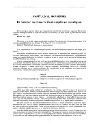 Jack Trout & Steve Rivkin El poder de lo simple
58
CAPÍTULO 15, MARKETING
Es cuestión de convertir ideas simples en estrategias.
El marketing es algo tan básico que no puede ser considerado una función separada. Es la visión
completa del negocio desde el punto de vista de sus resultados, es decir, desde el punto de vista de los
clientes.
PETER DRUCKER
Marketing, en el sentido más profundo, es lo principal. Por lo tanto, más vale que se encarguen de él
el jefe y sus colaboradores más directos. Y no otra gente sin el nivel suficiente.
ROBERT TOWNSEND. Subiendo en la organización
Si el Presidente de una empresa dirige la sinfonía, es el marketing el que se ocupa del arreglo de la
partitura.
Muchísimos académicos han escrito gruesos tomos sobre la importancia del marketing y todas sus
funciones. Las agencias de publicidad y los consultores han inventado además sistemas complicadísimos
para crear marcas. Realmente, el marketing es algo de lo que se puede escribir con cierta facilidad; pero
muy difícil de aplicar con eficacia.
Una de nuestras piezas favoritas, en lo que a complejidad se refiere, la ha elaborado una empresa
consultora del Reino Unido. Explica que una marca tiene nueve elementos de posicionamiento en la mente
de un cliente: Necesidades Funcionales, Objetivos Concretos, Papeles Funcionales, Atributos, Evaluadores,
Móviles Psicológicos, Papeles Psicológicos, Carácter Subjetivo y Necesidades Psicológicas. Después,
convierten todo esto en un «puente matricial» (En consideración a sus creadores, en el diagrama se
mantienen las iniciales utilizadas en el original inglés):
Figura 9
(¡Socorro! Estamos atrapados en un puente al vacío.)
Otro ejemplo de complejidad que está promocionando una agencia de publicidad es el siguiente:
Figura 10
(¡Socorro! Ahora hemos caído en un laberinto de marketing.)
¡Mejor que todos estos análisis tan complicados nos vamos a permitir exponer la gerencia de
marketing en dos frases. Primera, es responsabilidad del marketing cuidar de que todos estén tocando una
única melodía, siguiendo el mismo compás. Segunda, es tarea del marketing convertir esa melodía, o idea
diferenciadora, en algo que nosotros llamamos una dirección coherente de marketing. Esta noción de una
idea diferenciadora requiere un poco más de consideración. ¿Qué tipo de idea? ¿Dónde se encuentra
una? Éstas son las preguntas básicas a las que hay que dar respuesta. Para ayudarnos a contestar estas
preguntas proponemos la definición siguiente: una idea diferenciadora es un ángulo mental competitivo.
Es decir, primero una idea diferenciadora tiene que tener un ángulo competitivo, para tener alguna
posibilidad de éxito. Esto no significa necesariamente que el producto o servicio sea mejor, sino que tiene
que haber un elemento diferenciador. Puede ser más pequeño, más grande, más liviano,"más pesado, más
barato o más caro; o podría apoyarse en un sistema de distribución diferente.
Además, la idea tiene que ser competitiva en el ámbito de marketing total, no sólo con relación a uno
o dos productos o servicios. Por ejemplo, la decisión de Volkswagen a finales de los cincuenta de lanzar el
«primer» coche pequeño en EE.UU. fue una idea competitiva excelente. En ese momento, General Motors
no fabricaba más que coches grandes y pesados llenos de cromados. El Escarabajo fue un éxito total.
 
