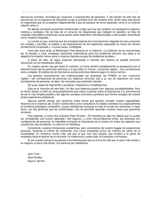 Jack Trout & Steve Rivkin El poder de lo simple
5
estructuras vivientes, formadas por conjuntos y subconjuntos de personas. Y del estudio de este tipo de
estructuras con el esquema de Descartes surge el principal error de nuestros días: dividir esas estructuras
en fragmentos que se consideran independientes y que se estudian de forma separada, como si no tuvieran
relación entre sí.
Se aplican principios puramente mecanicistas a algo que hay que analizar con perspectiva orgánica,
holística y ecológica. No se trata de un conjunto de maquinarias que trabajan en paralelo, se trata de
unidades indivisibles y dinámicas cuyas partes están totalmente interrelacionadas y sólo pueden entenderse
como modelos integrales.
Lo curioso es que, mientras que los principios básicos de funcionamiento integrado de esos conjuntos
son simples y sencillos, el análisis y las explicaciones de los fragmentos separados se hacen de manera
terriblemente complicada y, muchas veces, ininteligible.
Unos diez años atrás, el Washington Post advertía en un editorial: «La ambición de los economistas
les ha llevado a crear complejas soluciones matemáticas para los problemas teóricos, que pese a su
elegante formulación tienen poca o ninguna importancia para los problemas sociales».
A pesar de todo, se sigue creyendo demasiado a menudo que todavía es posible encontrar
soluciones con la metodología clásica.
En nuestra opinión hay que hacer lo contrario. La física cambió completamente su perspectiva con el
descubrimiento de las partículas atómicas y el que ellas no forman «conjuntos rígidos», sino correlaciones
entre unidades. El análisis de los fenómenos socioeconómicos debería seguir el mismo camino.
Las grandes corporaciones, las multinacionales, las empresas, las PYMES no son «conjuntos
rígidos»; son correlaciones de personas con objetivos comunes, que a su vez se relacionan con otras
correlaciones de personas, es decir, los mercados que pretenden atender.
Así pues, basta de fragmentar y complicar; integremos y simplifiquemos.
Esta es la intención de este libro. Un libro que sabemos puede herir algunas susceptibilidades. Pero
al mismo tiempo un libro sin otras pretensiones que inducir a pensar sobre la importancia y la conveniencia
de ser lo más simples posible y dar algunos consejos concretos y prácticos que hemos recogido de nuestra
propia experiencia profesional.
Algunos podrán pensar que opinamos sobre temas que parecen exceder nuestra especialidad.
Nosotros no lo creemos así. Si bien nuestra labor como consultores ha estado orientada muy especialmente
al marketing estratégico competitivo, la gran cantidad de contactos en todo el mundo con empresas, o mejor
dicho, con las personas que las conformaban, nos ha permitido aprender muchas cosas que queremos
compartir.
Pero además, si como dice el propio Peter Drucker: «El marketing es algo tan básico que no puede
ser considerado una función separada» (del negocio), y como mencionábamos antes, las empresas son
correlaciones de personas; es ineludible contrastar la importancia de lo simple con todos los aspectos que
condicionan esa correlación, no sólo con el marketing.
Conociendo nuestras limitaciones académicas, pero conscientes de nuestro bagaje de experiencias
prácticas, hacemos el intento de emprender una nueva embestida contra los molinos de viento de la
complejidad. Un monstruo mucho más real que el que veía Don Quijote; que arrastra a la gente de
empresas hacia el abismo de la confusión, la inoperancia y sobre todo, la frustración y el fracaso.
Si con nuestro esfuerzo ayudamos a los lectores para que su forma de vida sea un poco más simple y
su negocio un poco más eficaz, nos daremos por satisfechos.
Jack Trout
Raúl Peralba
Raúl G. del Río
 