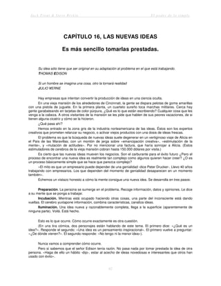 Jack Trout & Steve Rivkin El poder de lo simple
62
CAPÍTULO 16, LAS NUEVAS IDEAS
Es más sencillo tomarlas prestadas.
Su idea sólo tiene que ser original en su adaptación al problema en el que está trabajando.
THOMAS EDISON
Si un hombre se imagina una cosa, otro la tornará realidad
JULIO VERNE
Hay empresas que intentan convertir la producción de ideas en una ciencia oculta.
En una vieja mansión de los alrededores de Cincinnati, la gente se dispara pelotas de goma amarillas
con una pistola de juguete. En la primera planta, un cuarteto sureño toca marchas militares. Cerca hay
gente garabateando en tarjetas de color púrpura. ¿Qué es lo que están escribiendo? Cualquier cosa que les
venga a la cabeza. A otros visitantes de la mansión se les pide que hablen de sus peores vacaciones, de si
tienen alguna cicatriz y cómo se la hicieron.
¿Qué pasa ahí?
Hemos entrado en la zona gris de la industria norteamericana de las ideas. Éstos son los expertos
creativos que prometen relanzar su negocio, o activar viejos productos con una dosis de ideas frescas.
El problema es que la búsqueda de nuevas ideas suele degenerar en un vertiginoso viaje de Alicia en
el País de las Maravillas; con un montón de jerga sobre «emancipación creativa», «estimulación de la
mente», y «mutación de actitudes». Por no mencionar una factura, que haría sonrojar a Alicia. (Estos
estimuladores de cerebros de la vieja mansión cobran hasta 150.000 dólares por visita.)
Es cierto que las nuevas ideas mueven los negocios. Son el carburante para el éxito futuro ¿Pero el
proceso de encontrar una nueva idea es realmente tan complejo como algunos quieren hacer creer? ¿O es
un proceso básicamente simple que se hace que parezca complejo?
«El mito es que un empresario puede depender de una genialidad -dice Peter Drucker-. Llevo 40 años
trabajando con empresarios. Los que dependen del momento de genialidad desaparecen en un momento
también».
Echemos un vistazo honesto a cómo la mente consigue una nueva idea. Se desarrolla en tres pasos:
Preparación. La persona se sumerge en el problema. Recoge información, datos y opiniones. Le dice
a su mente que se ponga a trabajar.
Incubación. Mientras está ocupado haciendo otras cosas, una parte del inconsciente está dando
vueltas. El cerebro yuxtapone información, combina características, canaliza ideas.
Iluminación. Una idea nueva y razonablemente completa, llega a la superficie (aparentemente de
ninguna parte). Voilá. Está hecho.
Esto es lo que ocurre. Cómo ocurre exactamente es otra cuestión.
(En una tira cómica, dos personajes están hablando de este tema. El primero dice: «¿Qué es un
idea?». Responde el segundo: «Una idea es un pensamiento inspiracional». El primero vuelve a preguntar:
«¿De dónde vienen?». El segundo responde: «No tengo ni la menor idea»).
Nunca vamos a comprender cómo ocurre.
Pero sí sabemos que el señor Edison tenía razón. No pasa nada por tomar prestada la idea de otra
persona. «Haga de ello un hábito -dijo-, estar al acecho de ideas novedosas e interesantes que otros han
usado con éxito».
 