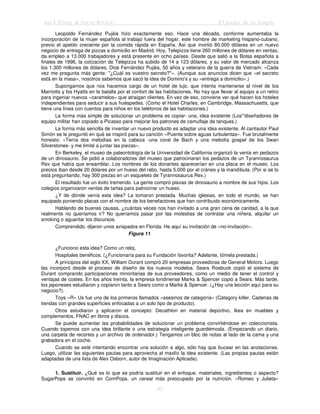 Jack Trout & Steve Rivkin El poder de lo simple
63
Leopoldo Fernández Pujáis hizo exactamente eso. Hace una década, conforme aumentaba la
incorporación de la mujer española al trabajo fuera del hogar, este hombre de marketing hispano-cubano,
previo el apetito creciente por la comida rápida en España. Así que invirtió 80.000 dólares en un nuevo
negocio de entrega de pizzas a domicilio en Madrid. Hoy, Telepizza tiene 260 millones de dólares en ventas,
da empleo a 13.000 trabajadores y está presente en ocho países. Desde que salió a la Bolsa española a
finales de 1996, la cotización de Telepizza ha subido de 14 a 123 dólares, y su valor de mercado alcanza
los 1.300 millones de dólares. Dice Fernández Pujáis, 50 años y veterano de la guerra de Vietnam: «Cada
vez me pregunta más gente: "¿Cuál es vuestro secreto?"». (Aunque sus anuncios dicen que «el secreto
está en la masa», nosotros sabemos que sacó la idea de Domino's y su «entrega a domicilio».)
Supongamos que nos hacemos cargo de un hotel de lujo, que intenta mantenerse al nivel de los
Marriotts y los Hyatts en la batalla por el confort de las habitaciones. No hay que llevar al equipo a un retiro
para ingeniar nuevos «caramelos» que atraigan clientes. En vez de eso, conviene ver qué hacen los hoteles
independientes para seducir a sus huéspedes. (Como el Hotel Charles, en Cambridge, Massachusetts, que
tiene una línea con cuentos para niños en los teléfonos de las habitaciones.)
La forma más simple de solucionar un problema es copiar- una, idea existente (Los"'diseñadores de
equipo militar han copiado a Picasso para mejorar los patrones de camuflaje de tanques.)
La forma más sencilla de inventar un nuevo producto es adaptar una idea existente. Al cantautor Paul
Simón se le preguntó en qué se inspiró para su canción «Puente sobre aguas turbulentas». Fue brutalmente
honesto: «Tenía dos melodías en la cabeza -una coral de Bach y una melodía gospel de los Swan
Silverstones- y me limité a juntar las piezas».
En Berkeley, el museo de paleontología de la Universidad de California organizó la venta en pedazos
de un dinosaurio. Se pidió a colaboradores del museo que patrocinaran los pedazos de un Tyrannosaurus
Rex que había que ensamblar. Los nombres de los donantes aparecerían en una placa en el museo. Los
precios iban desde 20 dólares por un hueso del rabo, hasta 5.000 por el cráneo y la mandíbula. (Por si se lo
está preguntando, hay 300 piezas en un esqueleto de Tyrannosaurus Rex.)
El resultado fue un éxito tremendo. La gente compró piezas de dinosaurio a nombre de sus hijos. Los
colegios organizaron ventas de tartas para patrocinar un hueso.
¿Y de dónde venía esta idea? La tomaron prestada. Muchas iglesias, en todo el mundo, se han
equipado poniendo placas con el nombre de los benefactores que han contribuido económicamente.
Hablando de buenas causas, ¿cuántas veces nos han invitado a una gran cena de caridad, a la que
realmente no queríamos ir? No queríamos pasar por las molestias de contratar una niñera, alquilar un
smoking o aguantar los discursos.
Comprendido, dijeron unos avispados en Florida. He aquí su invitación de «no-invitación».
Figura 11
¿Funciono esta idea? Como un reloj.
Hospitales benéficos. (¿Funcionaría para su Fundación favorita? Adelante, tómela prestada.)
A principios del siglo XX, William Durant compró 20 empresas proveedoras de General Motors. Luego
las incorporó desde el proceso de diseño de los nuevos modelos. Sears Roebuck copió el sistema de
Durant comprando participaciones minoritarias de sus proveedores, como un medio de tener el control y
ventajas de costes. En los años treinta, la empresa londinense Marks & Spencer copió a Sears. Más tarde,
los japoneses estudiaron y copiaron tanto a Sears como a Marks & Spencer. (¿Hay una lección aquí para su
negocio?).
Toys «R» Us fue uno de los primeros llamados «asesinos de categoría» (Category killer. Cadenas de
tiendas con grandes superficies enfocadas a un solo tipo de producto).
Otros estudiaron y aplicaron el concepto: Decathlon en material deportivo, Ikea en muebles y
complementos, FNAC en libros y discos.
Se puede aumentar las probabilidades de solucionar un problema convirtiéndose en coleccionista.
Cuando topemos con una idea brillante o una estrategia inteligente guardémosla. (Empezando un diario,
una carpeta de recortes y un archivo de ordenador.) Tengamos un bloc de notas al lado de la cama y una
grabadora en el coche.
Cuando se esté intentando encontrar una solución a algo, sólo hay que bucear en las anotaciones.
Luego, utilizar las siguientes pautas para aprovecha al maxlío la idea existente. (Las propias pautas están
adaptadas de una lista de Alex Osborn, autor de Imaginación Aplicada).
1. Sustituir. ¿Qué es lo que se podría sustituir en el enfoque, materiales, ingredientes o aspecto?
SugarPops se convirtió en CornPops, un cereal más preocupado por la nutrición. «Romeo y Julieta»
 
