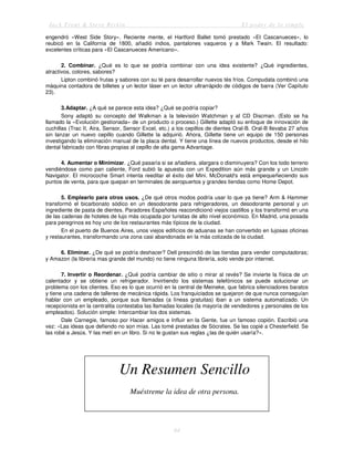 Jack Trout & Steve Rivkin El poder de lo simple
64
engendró «West Side Story». Reciente mente, el Hartford Ballet tomó prestado «El Cascanueces», lo
reubicó en la California de 1800, añadió indios, pantalones vaqueros y a Mark Twain. El resultado:
excelentes críticas para «El Cascanueces Americano».
2. Combinar. ¿Qué es lo que se podría combinar con una idea existente? ¿Qué ingredientes,
atractivos, colores, sabores?
Lipton combinó frutas y sabores con su té para desarrollar nuevos tés fríos. Compudata combinó una
máquina contadora de billetes y un lector láser en un lector ultrarrápido de códigos de barra (Ver Capítulo
23).
3.Adaptar. ¿A qué se parece esta idea? ¿Qué se podría copiar?
Sony adaptó su concepto del Walkman a la televisión Watchman y al CD Discman. (Esto se ha
llamado la «Evolución gestionada» de un producto o proceso.) Gillette adaptó su enfoque de innovación de
cuchillas (Trac II, Aira, Sensor, Sensor Excel, etc.) a los cepillos de dientes Oral-B. Oral-B llevaba 27 años
sin lanzar un nuevo cepillo cuando Gillette la adquirió. Ahora, Gillette tiene un equipo de 150 personas
investigando la eliminación manual de la placa dental. Y tiene una línea de nuevos productos, desde el hilo
dental fabricado con fibras propias al cepillo de alta gama Advantage.
4. Aumentar o Minimizar. ¿Qué pasaría si se añadiera, alargara o disminuyera? Con los todo terreno
vendiéndose como pan caliente, Ford subió la apuesta con un Expedition aún más grande y un Lincoln
Navigator. El microcoche Smart intenta reeditar el éxito del Mini. McDonald's está empequeñeciendo sus
puntos de venta, para que quepan en terminales de aeropuertos y grandes tiendas como Home Depot.
5. Emplearlo para otros usos. ¿De qué otros modos podría usar lo que ya tiene? Arm & Hammer
transformó el bicarbonato sódico en un desodorante para refrigeradores, un desodorante personal y un
ingrediente de pasta de dientes. Paradores Españoles reacondicionó viejos castillos y los transformó en una
de las cadenas de hoteles de lujo más ocupada por turistas de alto nivel económico. En Madrid, una posada
para peregrinos es hoy uno de los restaurantes más típicos de la ciudad.
En el puerto de Buenos Aires, unos viejos edificios de aduanas se han convertido en lujosas oficinas
y restaurantes, transformando una zona casi abandonada en la más cotizada de la ciudad.
6. Eliminar. ¿De qué se podría deshacer? Dell prescindió de las tiendas para vender computadoras;
y Amazon (la librería mas grande del mundo) no tiene ninguna librería, solo vende por internet.
7. Invertir o Reordenar. ¿Qué podría cambiar de sitio o mirar al revés? Se invierte la física de un
calentador y se obtiene un refrigerador. Invirtiendo los sistemas telefónicos se puede solucionar un
problema con los clientes. Eso es lo que ocurrió en la central de Meineke, que fabrica silenciadores baratos
y tiene una cadena de talleres de mecánica rápida. Los franquiciados se quejaron de que nunca conseguían
hablar con un empleado, porque sus llamadas (a líneas gratuitas) iban a un sistema automatizado. Un
recepcionista en la centralita contestaba las llamadas locales (la mayoría de vendedores y personales de los
empleados). Solución simple: Intercambiar los dos sistemas.
Dale Carnegie, famoso por Hacer amigos e Influir en la Gente, fue un famoso copión. Escribió una
vez: «Las ideas que defiendo no son mías. Las tomé prestadas de Sócrates. Se las copié a Chesterfield. Se
las robé a Jesús. Y las metí en un libro. Si no le gustan sus reglas ¿las de quién usaría?».
Un Resumen Sencillo
Muéstreme la idea de otra persona.
 