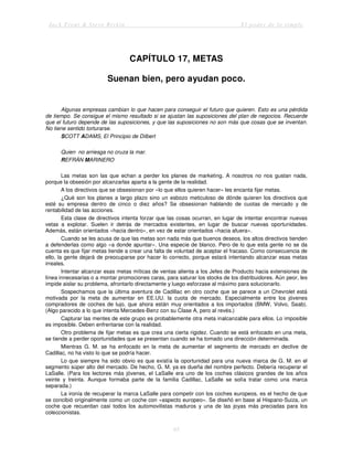 Jack Trout & Steve Rivkin El poder de lo simple
65
CAPÍTULO 17, METAS
Suenan bien, pero ayudan poco.
Algunas empresas cambian lo que hacen para conseguir el futuro que quieren. Esto es una pérdida
de tiempo. Se consigue el mismo resultado si se ajustan las suposiciones del plan de negocios. Recuerde
que el futuro depende de las suposiciones, y que las suposiciones no son más que cosas que se inventan.
No tiene sentido torturarse.
SCOTT ADAMS, El Principio de Dilbert
Quien no arriesga no cruza la mar.
REFRÁN MARINERO
Las metas son las que echan a perder los planes de marketing. A nosotros no nos gustan nada,
porque la obsesión por alcanzarlas aparta a la gente de la realidad.
A los directivos que se obsesionan por «lo que ellos quieren hacer» les encanta fijar metas.
¿Qué son los planes a largo plazo sino un esbozo meticuloso de dónde quieren los directivos que
esté su empresa dentro de cinco o diez años? Se obsesionan hablando de cuotas de mercado y de
rentabilidad de las acciones.
Esta clase de directivos intenta forzar que las cosas ocurran, en lugar de intentar encontrar nuevas
vetas a explotar. Suelen ir detrás de mercados existentes, en lugar de buscar nuevas oportunidades.
Además, están orientados «hacia dentro», en vez de estar orientados «hacia afuera».
Cuando se les acusa de que las metas son nada más que buenos deseos, los altos directivos tienden
a defenderlas como algo «a donde apuntar». Una especie de blanco. Pero de lo que esta gente no se da
cuenta es que fijar metas tiende a crear una falta de voluntad de aceptar el fracaso. Como consecuencia de
ello, la gente dejará de preocuparse por hacer lo correcto, porque estará intentando alcanzar esas metas
irreales.
Intentar alcanzar esas metas míticas de ventas alienta a los Jefes de Producto hacia extensiones de
línea innecesarias o a montar promociones caras, para saturar los stocks de los distribuidores. Aún peor, les
impide aislar su problema, afrontarlo directamente y luego esforzase al máximo para solucionarlo.
Sospechamos que la última aventura de Cadillac en otro coche que se parece a un Chevrolet está
motivada por la meta de aumentar en EE.UU. la cuota de mercado. Especialmente entre los jóvenes
compradores de coches de lujo, que ahora están muy orientados a los importados (BMW, Volvo, Saab).
(Algo parecido a lo que intenta Mercedes-Benz con su Clase A, pero al revés.)
Capturar las mentes de este grupo es probablemente otra meta inalcanzable para ellos. Lo imposible
es imposible. Deben enfrentarse con la realidad.
Otro problema de fijar metas es que crea una cierta rigidez. Cuando se está enfocado en una meta,
se tiende a perder oportunidades que se presentan cuando se ha tomado una dirección determinada.
Mientras G. M. se ha enfocado en la meta de aumentar el segmento de mercado en declive de
Cadillac, no ha visto lo que se podría hacer.
Lo que siempre ha sido obvio es que existía la oportunidad para una nueva marca de G. M. en el
segmento súper alto del mercado. De hecho, G. M. ya es dueña del nombre perfecto. Debería recuperar el
LaSalle. (Para los lectores más jóvenes, el LaSalle era uno de los coches clásicos grandes de los años
veinte y treinta. Aunque formaba parte de la familia Cadillac, LaSalle se solía tratar como una marca
separada.)
La ironía de recuperar la marca LaSalle para competir con los coches europeos, es el hecho de que
se concibió originalmente como un coche con «aspecto europeo». Se diseñó en base al Hispano-Suiza, un
coche que recuerdan casi todos los automovilistas maduros y una de las joyas más preciadas para los
coleccionistas.
 