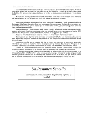 Jack Trout & Steve Rivkin El poder de lo simple
66
La versión de hoy tendría obviamente que ser más pequeña, como los sedanes europeos. Y lo más
importante, tendría que venderse por una nueva red de concesionarios LaSalle. No en los concesionarios
de Cadillac. (De la misma manera que los Lexus se venden en los concesionarios de Lexus, y no en los de
Toyota.)
Aunque esta táctica pudo haber funcionado mejor hace unos años, sigue siendo la única maniobra
que puede hacer G. M. hoy, si quiere una cuota más grande del segmento superalto.
En Europa hay varios fabricantes que lo están intentando. Volkswagen y BMW quieren reinventar a
Bentley y a Rolls Royce; Mercedes-Benz está preparando el lanzamiento del Maybach. En unos países con
poder adquisitivo creciente, y a los precios que se venden estos coches, ¿a quién no le gustaría tener una
cuota mayor en este segmento?
En su popular libro, Construido para Durar, James Collins y Jerry Porras elogian las «Metas grandes,
audaces y temibles». Sostienen que estas metas han ayudado a convertir empresas como Boeing, IBM,
Citicorp, Wal-Mart, General Electric, Philip Morris, etcétera, en los gigantes que son hoy.
Pero si se mira más de cerca su tesis, las «metas» se mezclan con «maniobras audaces».
Boeing apostó por el primer avión comercial a reacción (el 707); fue una maniobra audaz, no una
meta. Asumir ese riesgo les permitió ser los primeros en una categoría que ha crecido muchísimo en los
últimos 50 años.
La apuesta de IBM por su máquina 360 fue un riesgo, una maniobra de una nueva generación
informática. Los líderes se mantienen líderes al competir consigo mismos. (Es uno de los Principios de la
Estrategia Defensiva) (Ver Capítulo 7 de Marketing de Guerra. Ed. McGraw-Hill Interamericana, 1991).
La meta de Citicorp de hacer del banco una institución grande, nacional e internacional, tuvo que ver
también con asumir el liderazgo en las primeras fases de la banca a gran escala y de ámbito global.
Los autores de Construido para Durar dan ejemplos de las empresas que se fundaron desde 1812
(Citicorp) hasta 1945 (Wal-Mart). Pero estas empresas no tuvieron que lidiar con la terrible competencia del
mercado global de nuestros días. Si bien se puede aprender mucho de su éxito, hay que tener en cuenta
que se dieron el lujo de crecer en un tiempo en el que la vida de los negocios era mucho más fácil.
Un Resumen Sencillo
Las metas son como los sueños, despiértese y enfrente la
realidad.
 