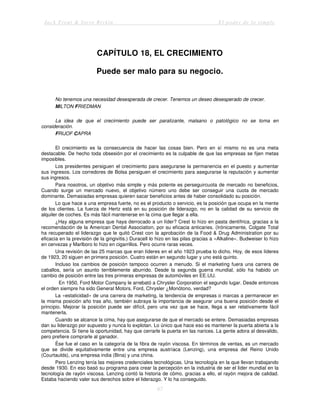 Jack Trout & Steve Rivkin El poder de lo simple
67
CAPÍTULO 18, EL CRECIMIENTO
Puede ser malo para su negocio.
No tenemos una necesidad desesperada de crecer. Tenemos un deseo desesperado de crecer.
MlLTON FRIEDMAN
La idea de que el crecimiento puede ser paralizante, malsano o patológico no se toma en
consideración.
FRIJOF CAPRA
El crecimiento es la consecuencia de hacer las cosas bien. Pero en sí mismo no es una meta
destacable. De hecho toda obsesión por el crecimiento es la culpable de que las empresas se fijen metas
imposibles.
Los presidentes persiguen el crecimiento para asegurarse la permanencia en el puesto y aumentar
sus ingresos. Los corredores de Bolsa persiguen el crecimiento para asegurarse la reputación y aumentar
sus ingresos.
Para nosotros, un objetivo más simple y más potente es perseguircuota de mercado no beneficios,
Cuando surge un mercado nuevo, el objetivo número uno debe ser conseguir una cuota de mercado
dominante. Demasiadas empresas quieren sacar beneficios antes de haber consolidado su posición.
Lo que hace a una empresa fuerte, no es el producto o servicio, es la posición que ocupa en la mente
de los clientes. La fuerza de Hertz está en su posición de liderazgo, no en la calidad de su servicio de
alquiler de coches. Es más fácil mantenerse en la cima que llegar a ella.
¿Hay alguna empresa que haya derrocado a un líder? Crest lo hizo en pasta dentífrica, gracias a la
recomendación de la American Dental Association, por su eficacia anticaries. (Irónicamente, Colgate Total
ha recuperado el liderazgo que le quitó Crest con la aprobación de la Food & Drug Administration por su
eficacia en la previsión de la gingivitis.) Duracell lo hizo en las pilas gracias a «Alkaline». Budweiser lo hizo
en cervezas y Marlboro lo hizo en cigarrillos. Pero ocurre raras veces.
Una revisión de las 25 marcas que eran líderes en el año 1923 prueba lo dicho. Hoy, de esos líderes
de 1923, 20 siguen en primera posición. Cuatro están en segundo lugar y uno está quinto.
Incluso los cambios de posición tampoco ocurren a menudo. Si el marketing fuera una carrera de
caballos, sería un asunto terriblemente aburrido. Desde la segunda guerra mundial, sólo ha habido un
cambio de posición entre las tres primeras empresas de automóviles en EE.UU.
En 1950, Ford Motor Company le arrebató a Chrysler Corporation el segundo lugar. Desde entonces
el orden siempre ha sido General Motors, Ford, Chrysler ¿Monótono, verdad?
La «estaticidad» de una carrera de marketing, la tendencia de empresas o marcas a permanecer en
la misma posición año tras año, también subraya la importancia de asegurar una buena posición desde el
principio. Mejorar la posición puede ser difícil, pero una vez que se hace, llega a ser relativamente fácil
mantenerla.
Cuando se alcance la cima, hay que asegurarse de que el mercado se entere. Demasiadas empresas
dan su liderazgo por supuesto y nunca lo explotan. Lo único que hace eso es mantener la puerta abierta a la
competencia. Si tiene la oportunidad, hay que cerrarle la puerta en las narices. La gente adora al desvalido,
pero prefiere comprarle al ganador.
Ése fue el caso en la categoría de la fibra de rayón viscosa. En términos de ventas, es un mercado
que se divide equitativamente entre una empresa austríaca (Lenzing), una empresa del Reino Unido
(Courtaulds), una empresa india (Bina) y una china.
Pero Lenzing tenía las mejores credenciales tecnológicas. Una tecnología en la que llevan trabajando
desde 1930. En eso basó su programa para crear la percepción en la industria de ser el líder mundial en la
tecnología de rayón viscosa. Lenzing contó la historia de cómo, gracias a ello, el rayón mejora de calidad.
Estaba haciendo valer sus derechos sobre el liderazgo. Y lo ha conseguido.
 