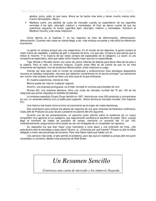 Jack Trout & Steve Rivkin El poder de lo simple
69
adultos, pizza, pollo; lo que fuera. Ahora se ha hecho más lento y tienen mucho menos éxito.
Fueron demasiados «Macs».
• Marlboro sufrió una pérdida de cuota de mercado cuando se expandieron de los cigarrillos
normales a los light, ultra-light, médium y mentolados. Al final, se dieron cuenta de que los
auténticos vaqueros no fuman cigarrillos light, ultra-light, médium y mentolados. Volvieron al
Marlboro Country y las cosas mejoraron.
Como dijimos en el Capítulo 7, en los negocios se trata de diferenciación, diferenciación,
diferenciación. Cuantas más cosas se intenta llegar a ser, más enfoque se pierde y más difícil es diferenciar
el producto.
La gente no compra porque sea una megamarca. En el mundo de los deportes, la gente compra la
mejor marca de zapatillas, o pelotas de golf, o raquetas de tenis, o lo que sea. Compra lo que piensa que le
ofrece lo máximo. Y la mayoría de las veces compra del especialista de la categoría. La razón: si una
compañía se especializa, tiene que saber cómo hacerlo mejor que los no especialistas.
Tiger Woods o Ronaldo tienen una razón de varios millones de dólares para llevar Nike de los pies a
la cabeza. Pero el resto no tenemos ninguna. Cuanto antes Nike se dé cuenta de que no se trata
únicamente de logotipos, sino de productos diferenciados, antes mejorará su juego.
Intentar ser todo para todo el mundo es complicado y antieconómico Esta estrategía desperdicia
recursos en batallas marginales, recursos que deberían concentrarse en el asunto principal. Las decisiones
son mucho más simples cuando se tiene una sola cosa en la que enfocarse.
En nuestra experiencia, menos es más.
Menos puede ser más en cualquier negocio.
Amorim, una empresa portuguesa, es el líder mundial en corchos para botellas de vino.
Rrones AG, una empresa alemana, tiene una cuota de mercado mundial del 70 por 100 de las
máquinas que ponen etiquetas en botellas de bebidas.
La empresa española Chupa Chups decidió en 1957. discontinuar unos 200 productos y concentrarse
en uno -un caramelo esférico con un palito para sujetarlo-. Ahora domina el mercado mundial. (Ver Capítulo
23.)
Una historia real ilustra cómo el amor al crecimiento es el origen de malas decisiones.
Nos contrataron para evaluar los planes de negocios de una gran empresa farmacéutica multimarca.
Cada Jefe de Producto se puso de pie y presentó los planes del año siguiente.
Durante una de las presentaciones, un ejecutivo joven advirtió sobre la existencia de un nuevo
competidor muy agresivo en su categoría, que seguramente cambiaría el equilibrio de poder. Pero, cuando
llegó el momento de hablar de previsión de ventas, mencionó un aumento del 15 por 100.
Instantáneamente, preguntamos cómo podía ser así con la llegada de un competidor tan agresivo.
Su respuesta fue que iban hacer unas maniobras a corto plazo y una extensión de línea. ¿No
perjudicaría esto la estrategia a largo plazo? Bueno, sí. ¿Entonces por qué hacerlo? Porque su jefe le había
obligado a incluir ese porcentaje de aumento. Para más datos había que hablar con él.
Una semana más tarde, el jefe admitió el problema, pero dijo que en realidad su propio jefe era quien
necesitaba un aumento, debido a las presiones de Wall Street.
Un Resumen Sencillo
Construya una cuota de mercado y los números llegarán.
 