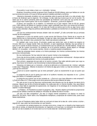 Jack Trout & Steve Rivkin El poder de lo simple
72
O se podría ir a por todas y traer a un «motivador» famoso.
Andersen Consulting contrató al general Colin Powell por 60.000 dólares, para que hablara en una de
sus reuniones de socios, en la que el famoso general irradiaba autoridad y confianza.
«Mantenía interesado al público con sus anécdotas sobre la guerra del Golfo y su vida privada -dice
el Socio de Andersen que lo organizó-. Sin embargo, no dijo nada que tuviera que ver con la reunión. Yo
sabía que él no sabría suficiente sobre las actividades de Andersen como para dar sus puntos de vista
sobre lo que hace nuestra gente. Ese no era el objetivo». (Entonces, ¿cuál era el objetivo?)
El dinero, por supuesto, es un objetivo. La motivación es un gran negocio. Sólo en EE.UU. genera
unos 1.000 millones de dólares en ingresos anuales, según publicaba hace poco una revista de formación.
(Los banquetes y los pins son aparte.) En el resto del mundo se estima que la cifra es algo menor; pero
crece a toda velocidad. (Algunos políticos defenestrados o jubilados se transforman en animadores de estos
encuentros.)
¿Es que los conferenciantes famosos añaden valor de verdad? ¿O sólo confunden las ya confusas
mentes de los empleados?
Apliquemos un poco de sentido común a este asunto del Esfuerzo Extra. Detrás de la mayoría de
estos intentos hay un razonamiento mal dirigido. Es algo así: dele a las tropas algo especial, motívelas, y se
esforzarán más, venderán más y producirán más. Harán ese esfuerzo adicional.
En realidad, esto nunca ocurre. Al principio, puede que siente bien, pero el efecto se evapora en
minutos. Sólo es un masaje mental. Sólo una diversión, un gran espectáculo. Además, hay que pensar en
qué ocurre cuando el Doctor Esfuerzo, el conferenciante que ha cobrado 50 o 60.000 dólares, recoge sus
cosas y sale de nuestra convención. Es evidente; se va al próximo auditorio, donde dejará un mensaje
idéntico -el «sí puedes»- a los nuevos oyentes. (Quizá, a nuestros propios competidores.)
Todas las empresas tienen acceso a la misma psicología, los mismos conferenciantes, los mismos
seminarios motivacionales.
No nos malinterprete. No hay nada de malo en querer motivar a los empleados.
Como dijo de forma simple y sencilla el presidente de una importante multinacional: «Aunque esté en
el camino correcto, le pasarán por encima si se queda sentado».
Pero primero, asegúrese de que está en el camino correcto. Que sabe adonde quiere que vaya su
gente. Que tienen la formación y las herramientas fundamentales para llegar.
Volvamos a lo básico por un momento: ¿Cuál es la definición en el diccionario de «motivar» aplicada
a este caso? Respuesta: «Mostrar el atractivo o el interés de algo para incitar a un tipo de conducta». Pero,
¿qué tipo de conducta?
¿Cuál es la acción específica que se tiene pensada? ¿Qué es exactamente lo que se quiere que
hagan?
La pregunta para la que la gente que está en el auditorio necesita una respuesta no es: «¿Cómo
hago para liberar mi verdadero potencial?».
La pregunta que quieren que se les conteste es: «¿Qué es lo que hace diferente a esta empresa?»
(¿Cuál es la idea a la ?) Esto exige mucho de la persona que se pone delante de todos.
Por esto es por lo que los discursos motivacionales más eficaces son los de alguien de dentro de la
empresa Alguien que ha ido al frente de batalla y ha vuelto para dar un informe honesto. Hoy, para liderar
el ataque, hace falta la capacidad de apasionarse, de integrarse en la estrategia de la empresa.(Véase el
capitulo 12 sobre liderazgo)
«La Palabra». El Presidente se aclaró la garganta y dijo: «Nuestro objetivo primordial es proporcionar
productos de calidad a clientes de calidad en mercados de calidad de todo el mundo».
¿Es ésa una idea competitiva? ¿Es ése un ángulo mental competitivo! Los tópicos no crean la
diferencia. De hecho, hacen daño a los trabajadores escépticos y suspicaces de nuestros días, pues crean
falsas expectativas.
Lo que el Presidente debía haber dicho es cuál sería la base de la idea de «cómo vamos a luchar»,
seguido de «aquí están las herramientas con qué hacerlo».
La motivación de verdad empieza con una idea como arma, y luego con un desafío a las tropas que le
dan vida en ventas, en desarrollo de productos, en ingeniería, en lo que sea. La motivación de verdad tiene
que ver con dar la batalla en el mundo real no en el mundo ideal del «rendimiento óptimo».
 