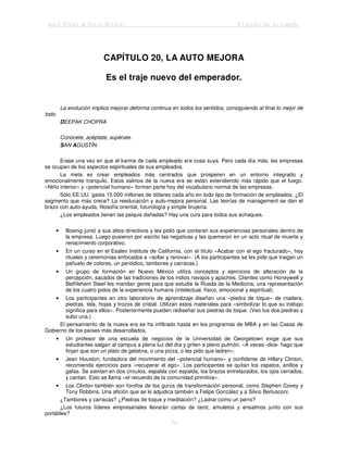 Jack Trout & Steve Rivkin El poder de lo simple
74
CAPÍTULO 20, LA AUTO MEJORA
Es el traje nuevo del emperador.
La evolución implica mejorar deforma continua en todos los sentidos, consiguiendo al final lo mejor de
todo.
DEEPAK CHOPRA
Conócete, acéptate, supérate.
SAN AGUSTÍN
Erase una vez en que el karma de cada empleado era cosa suya. Pero cada día más, las empresas
se ocupan de los aspectos espirituales de sus empleados.
La meta es crear empleados más centrados que prosperen en un entorno integrado y
emocionalmente tranquilo. Estos salmos de la nueva era se están extendiendo más rápido que el fuego.
«Niño interior» y «potencial humano» forman parte hoy del vocabulario normal de las empresas.
Sólo EE.UU. gasta 15.000 millones de dólares cada año en todo tipo de formación de empleados. ¿El
segmento que más crece? La reeducación y auto-mejora personal. Las teorías de management se dan el
brazo con auto-ayuda, filosofía oriental, futurología y simple brujería.
¿Los empleados tienen las psiquis dañadas? Hay una cura para todos sus achaques.
• Boeing juntó a sus altos directivos y les pidió que contaran sus experiencias personales dentro de
la empresa. Luego pusieron por escrito las negativas y las quemaron en un acto ritual de muerte y
renacimiento corporativo.
• En un curso en el Esalen Institute de California, con el título «Acabar con el ego fracturado», hay
rituales y ceremonias enfocados a «soltar y renovar». (A los participantes se les pide que traigan un
pañuelo de colores, un periódico, tambores y carracas.)
• Un grupo de formación en Nuevo México utiliza conceptos y ejercicios de alteración de la
percepción, sacados de las tradiciones de los indios navajos y apaches. Clientes como Honeywell y
Bethlehem Steel les mandan gente para que estudie la Rueda de la Medicina, una representación
de los cuatro polos de la experiencia humana (intelectual, físico, emocional y espiritual).
• Los participantes en otro laboratorio de aprendizaje diseñan una «piedra de toque» de madera,
piedras, tela, hojas y trozos de cristal. Utilizan estos materiales para «simbolizar lo que su trabajo
significa para ellos». Posteriormente pueden rediseñar sus piedras de toque. (Veo tus dos piedras y
subo una.)
El pensamiento de la nueva era se ha infiltrado hasta en los programas de MBA y en las Casas de
Gobierno de los países más desarrollados.
• Un profesor de una escuela de negocios de la Universidad de Georgetown exige que sus
estudiantes salgan al campus a plena luz del día y griten a pleno pulmón. «A veces -dice- hago que
finjan que son un plato de gelatina, o una pizza, o les pido que ladren».
• Jean Houston, fundadora del movimiento del «potencial humano» y confidente de Hillary Clinton,
recomienda ejercicios para «recuperar el ego». Los participantes se quitan los zapatos, anillos y
gafas. Se sientan en dos círculos, espalda con espalda, los brazos entrelazados, los ojos cerrados,
y cantan. Esto se llama «el recuerdo de la comunidad primitiva».
• Los Clinton también son forofos de los gurús de transformación personal, como Stephen Covey y
Tony Robbins. Una afición que se le adjudica también a Felipe González y a Silvio Berlusconi.
¿Tambores y carracas? ¿Piedras de toque y meditación? ¿Ladrar como un perro?
¿Los futuros líderes empresariales llevarán cartas de tarot, amuletos y ensalmos junto con sus
portátiles?
 