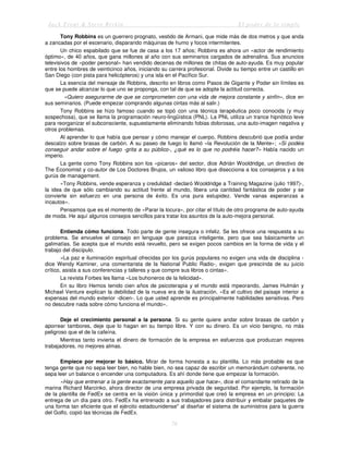Jack Trout & Steve Rivkin El poder de lo simple
76
Tony Robbins es un guerrero prognato, vestido de Armani, que mide más de dos metros y que anda
a zancadas por el escenario, disparando máquinas de humo y focos intermitentes.
Un chico espabilado que se fue de casa a los 17 años; Robbins es ahora un «actor de rendimiento
óptimo», de 40 años, que gana millones al año con sus seminarios cargados de adrenalina. Sus anuncios
televisivos de «poder personal» han vendido decenas de millones de chitas de auto-ayuda. Es muy popular
entre los hombres de veinticinco años, iniciando su carrera profesional. Divide su tiempo entre un castillo en
San Diego (con pista para helicópteros) y una isla en el Pacífico Sur.
La esencia del mensaje de Robbins, descrito en libros como Pasos de Gigante y Poder sin límites es
que se puede alcanzar lo que uno se proponga, con tal de que se adopte la actitud correcta.
«Quiero asegurarme de que se comprometen con una vida de mejora constante y sinfín», dice en
sus seminarios. (Puede empezar comprando algunas cintas más al salir.)
Tony Robbins se hizo famoso cuando se topó con una técnica terapéutica poco conocida (y muy
sospechosa), que se llama la programación neuro-lingüística (PNL). La PNL utiliza un trance hipnótico leve
para reorganizar el subconsciente, supuestamente eliminando fobias dolorosas, una auto-imagen negativa y
otros problemas.
Al aprender lo que había que pensar y cómo manejar el cuerpo, Robbins descubrió que podía andar
descalzo sobre brasas de carbón. A su paseo de fuego lo llamó «la Revolución de la Mente»; «Si podéis
conseguir andar sobre el fuego -grita a su público-, ¿qué es lo que no podréis hacer?» Había nacido un
imperio.
La gente como Tony Robbins son los «picaros» del sector, dice Adrián Wooldridge, un directivo de
The Economist y co-autor de Los Doctores Brujos, un valioso libro que disecciona a los consejeros y a los
gurús de management.
«Tony Robbins, vende esperanza y credulidad -declaró Wooldridge a Training Magazine (julio 1997)-,
la idea de que sólo cambiando su actitud frente al mundo, libera una cantidad fantástica de poder y se
convierte sin esfuerzo en una persona de éxito. Es una pura estupidez. Vende vanas esperanzas a
incautos».
Pensamos que es el momento de «Parar la locura», por citar el título de otro programa de auto-ayuda
de moda. He aquí algunos consejos sencillos para tratar los asuntos de la auto-mejora personal.
Entienda cómo funciona. Todo parte de gente insegura o infeliz. Se les ofrece una respuesta a su
problema. Se envuelve el consejo en lenguaje que parezca inteligente, pero que sea básicamente un
galimatías. Se acepta que el mundo está revuelto, pero se exigen pocos cambios en la forma de vida y el
trabajo del discípulo.
«La paz e iluminación espiritual ofrecidas por los gurús populares no exigen una vida de disciplina -
dice Wendy Kaminer, una comentarista de la National Public Radio-, exigen que prescinda de su juicio
crítico, asista a sus conferencias y talleres y que compre sus libros o cintas».
La revista Forbes les llama «Los buhoneros de la felicidad».
En su libro Hemos tenido cien años de psicoterapia y el mundo está mpeorando, James Hulmán y
Michael Venture explican la debilidad de la nueva era de la ilustración. «Es el cultivo del paisaje interior a
expensas del mundo exterior -dicen-. Lo que usted aprende es principalmente habilidades sensitivas. Pero
no descubre nada sobre cómo funciona el mundo».
Deje el crecimiento personal a la persona. Si su gente quiere andar sobre brasas de carbón y
aporrear tambores, deje que lo hagan en su tiempo libre. Y con su dinero. Es un vicio benigno, no más
peligroso que el de la cafeína.
Mientras tanto invierta el dinero de formación de la empresa en esfuerzos que produzcan mejores
trabajadores, no mejores almas.
Empiece por mejorar lo básico. Mirar de forma honesta a su plantilla. Lo más probable es que
tenga gente que no sepa leer bien, no hable bien, no sea capaz de escribir un memorándum coherente, no
sepa leer un balance o encender una computadora. Es ahí donde tiene que empezar la formación.
«Hay que entrenar a la gente exactamente para aquello que hace», dice el comandante retirado de la
marina Richard Marcinko, ahora director de una empresa privada de seguridad. Por ejemplo, la formación
de la plantilla de FedEx se centra en la visión única y primordial que creó la empresa en un principio: La
entrega de un día para otro. FedEx ha entrenado a sus trabajadores para distribuir y embalar paquetes de
una forma tan eficiente que el ejército estadounidense" al diseñar el sistema de suministros para la guerra
del Golfo, copió las técnicas de FedEx.
 