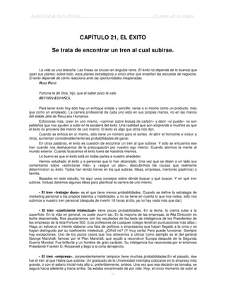 Jack Trout & Steve Rivkin El poder de lo simple
78
CAPÍTULO 21, EL ÉXITO
Se trata de encontrar un tren al cual subirse.
La vida es una telaraña. Las líneas se cruzan en ángulos raros. El éxito no depende de lo buenos que
sean sus planes; sobre todo, esos planes estratégicos a cinco años que enseñan las escuelas de negocios.
El éxito depende de cómo reacciona ante las oportunidades inesperadas.
Ross Perot
Fortuna te dé Dios, hijo, que el saber poco te vale.
REFRÁN ESPAÑOL
Para tener éxito hoy sólo hay un enfoque simple y sencillo: verse a sí mismo como un producto, más
que como un empleado. La carrera profesional de cada uno está en sus propias manos, no en las manos
del afable Jefe de Recursos Humanos.
Esforzarse más, creer en uno mismo, «caminar sobre brasas de carbón» y decir «sí puedo» no son
peldaños que nos ayuden a subir en la escalera del éxito. Una realidad que aún sorprende a muchos es que
el éxito no proviene del interior de uno mismo. El éxito es algo que otros nos dan.
Cuando se enfoca en sí mismo, sólo tiene un número para el sorteo. Al abrir el horizonte e incluir a
otros, aumentan considerablemente las probabilidades de ganar.
En otras palabras, el éxito es cuestión de encontrar un tren al que subirse. Y sólo se encuentra ese
tren cuando nos deshacemos de la preocupación por nuestro ego interior. Cuando abrimos la mente al
mundo exterior. Cuando buscamos el éxito fuera de nosotros mismos.
Lo bueno es que el éxito está en todas partes a nuestro alrededor.
Hemos estudiado el éxito y a personas que lo han alcanzado. Una vez que se dejan a un lado sus
comentarios sobre «esforzarse más» y «seguir un plan», descubrimos las causas que realmente
determinaron su éxito. Todos han tenido trenes en los que subirse. Ideas, empresas, mentores (padrinos) o
familia.
Basados en este estudio, he aquí unos consejos sobre dónde buscar y qué buscar. Y en qué tren
subirse. Incluso daremos algunas ideas para planificar la carrera de uno mismo.
• El tren «trabajar duro» es el que tiene menos probabilidades. Cuando se define la estrategia de
marketing personal a los propios talentos y habilidades, y no se tiene en cuenta lo que nos rodea, sólo nos
subimos a nuestro tren personal (después de invertir 18 horas al día, ya no hay nada más que dar).
• El tren «coeficiente intelectual» tiene pocas probabilidades. En la leche, la crema sube a la
superficie. En la vida en general, no suele ocurrir así. En la mayoría de las empresas, la Alta Dirección es
leche descremada. Nos asustaríamos con los resultados de los tests de inteligencia de los Presidentes de
las empresas de la lista Fortune 500. (Los profesores de cualquier colegio tendrían puntuaciones más altas.)
Haga un esfuerzo e intente elaborar una lista de políticos o empresarios que hayan llegado a la cima y se
hayan distinguido por su coeficiente intelectual. ¿Difícil no? (Y muy corta) Pero puede funcionar. Siempre
hay excepciones. Uno de los pocos casos que nos atrevemos a utilizar como ejemplo es el del general
George Marshall, famoso por el Plan Marshall, que ayudó a reconstruir Europa después de la Segunda
Guerra Mundial. Fue brillante y un hombre de gran carácter. Su inteligencia fue reconocida por el entonces
Presidente Franklin D. Roosevelt y llegó a la cima del ejército.
• El tren «empresa», sorprendentemente tampoco tiene muchas probabilidades.En el pasado, ése
fue el tren al que Había que subirse. Un graduado de la Universidad intentaba colocarse en la empresa más
grande, o con el salario inicial más alto o, preferiblemente, ambos. Una vez que esa decisión se tomaba, se
seguía hacia adelante y hacia arriba. Se estaba encaminado de por vida. Hoy, el único momento de subir al
 