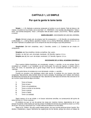 Jack Trout & Steve Rivkin El poder de lo simple
7
CAPÍTULO 1, LO SIMPLE
Por qué la gente le teme tanto
Simple: (...) || 3. (Aplicado a personas; pospuesto al nombre si va sin cópula). Falto de listeza o de
malicia; “La pobre es muy simple y se lo cree todo”. (V. «INGENUO».).Con sentido más despectivo, “bobo o
tonto”. Con sentido denigrante, “necio”. || 4.Insípido: falto de sabor o sazón. || 5. D.R.A.E.: “Manso, apacible
e incauto”.
MARÍA MOLINER • DICCIONARIO DE USO DEL ESPAÑOL
Simple: (Del latín simple, adv. de simplus.) adj. Sin composición. (...) || 5. Sencillo, sin complicaciones
ni dificultades. || (...) || 8. fig. Manso, apacible e incauto. U.t.c.s. || 9. fig. Mentecato, abobado. U.t.c.s. || (...) ||
12. Gram. Aplícase a la palabra que no se compone de otras de la lengua a que ella pertenece.
Simplicidad: (Del latín simplicitas, -atis.) f. Sencillez, candor. || 2. Cualidad de ser simple sin
composición.
Simplista: adj. Que simplifica o tiende a simplificar. Api. a pers.
Simplón, na: adj. fam. aum. de simple, mentecato. || 2. Sencillo, ingenuo. U.t.c.s.
Simplón, na: adj. fam. aum. de simple, mentecato. || 2. Sencillo, ingenuo. U.t.c.s.
DICCIONARIO DE LA REAL ACADEMIA ESPAÑOLA
Para nuestros hábitos lingüísticos, ser considerado «simple» o «sencillo» no es una ventaja. Que le
consideren un «simplón» o un «simplista» es aún mucho peor. Es como ser ingenuo, o incluso, tonto o
necio. Por tanto, no sorprende que la gente tenga miedo de ser considerada demasiado «simple» o
«sencilla»
Se le podría llamar el complejo de no ser demasiado «simple» o «sencillo».
Cuando se consulta a los psicólogos sobre este asunto, lo explican de una manera más bien
complicada. Naturalmente, ellos también tienen el mismo complejo. El psicólogo John Collard, del Instituto
de Relaciones Humanas de la Universidad de Yale, describe los siete tipos de temores más comunes en el
ser humano (todos tenemos alguno de ellos):
1. Temor al fracaso.
2. Temor al sexo.
3. Temor a la autodefensa.
4. Temor a confiar en los demás.
5. Temor a pensar.
6. Temor a hablar.
7. Temor a la soledad.
Según parece, el no ser simple, o no buscar soluciones sencillas, es consecuencia del quinto de
estos temores, el «Temor a pensar».
El problema es que, en vez de pensar las cosas por nosotros mismos, dependemos de lo que
piensan los demás. (Esto explica por qué las ventas mundiales de servicios de consultoría crecen a un ritmo
del 20 por 100 anual y alcanzarán los 114.000 millones de dólares en el año 2000).
Según el Dr. Collard: «No sólo cuesta trabajo pensar, sino que muchas personas temen hacerlo. Son
dóciles y obedientes y siguen fácilmente las sugerencias de los demás, porque les ahorra el trabajo de
 