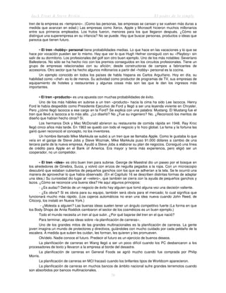 Jack Trout & Steve Rivkin El poder de lo simple
79
tren de la empresa es «temprano». (Como las personas, las empresas se cansan y se vuelven más duras a
medida que avanzan en edad.) Las empresas como Xerox, Apple y Microsoft hicieron muchos millonarios
entre sus primeros empleados. Los frutos fueron, menores para los que llegaron después. ¿Cómo se
distingue una superempresa en su infancia? No se puede. Hay que buscar personas, productos o ideas que
parezca que tienen futuro.
• El tren «hobby» personal tiene probabilidades medias. Lo que hace en las vacaciones y lo que se
hace por vocación pueden ser lo mismo. Hay que ver lo que Hugh Hefner consiguió con su «Playboy» sin
salir de su dormitorio. Los profesionales del golf son otro buen ejemplo. Uno de los más notables: Severiano
Ballesteros. No sólo se ha hecho rico con los premios conseguidos en los circuitos profesionales. Tiene un
grupo de empresas relacionadas con su afición; desde constructoras de campos a fabricantes de
accesorios. Otro sector que ha hecho algunos millonarios a partir del «hobby» personal es la cocina.
Un ejemplo conocido en todos los países de habla hispana es Carlos Arguiñano. Hoy en día, su
habilidad como «chef» es lo de menos. Su actividad como productor de programas de TV, sus empresas de
equipamiento de hoteles y restaurantes y algunas cosas más son las que le dan los ingresos más
importantes.
• El tren «producto» es una apuesta con muchas probabilidades de éxito.
Uno de los más hábiles en subirse a un tren «producto» hacia la cima ha sido Lee Iacocca. Henry
Ford le había despedido como Presidente Ejecutivo de Ford y llegó a ser una leyenda viviente en Chrysler.
Pero ¿cómo llegó Iacocca a ese cargo en la Ford? Se explica con una palabra: Mustang. El Mustang fue el
tren que llevó a Iacocca a lo más alto. ¿Lo diseñó? No ¿Fue su ingeniero? No. ¿Reconoció los meritos de
diseño que habían hecho otros? Sí.
Los hermanos Dick y Mac McDonald abrieron su restaurante de comida rápida en 1948. Ray Kroc
llegó cinco años más tarde. En 1963 se quedó con todo el negocio y lo hizo global. La fama y la fortuna las
ganó quien reconoció el concepto, no los inventores.
Un hombre llamado Mike Markkula se subió a un tren que se llamaba Apple. Como le gustaba lo que
veía en el garaje de Steve Jobs y Steve Wozniak, Mike Markkula puso 91.000 dólares a cambio de una
tercera parte de la nueva empresa. Ayudó a Steve Jobs a elaborar su plan de negocios. Consiguió una línea
de crédito para Apple en el Bank of America. Era mayor y tenía más experiencia, pero eligió ser un
cooperador, no un competidor.
• El tren «idea» es otro buen tren para subirse. George de Maestral dio un paseo por el bosque en
los alrededores de Ginebra, Suiza, y volvió con erizos de neguilla pegados a la ropa. Con un microscopio
descubrió que estaban cubiertos de pequeños ganchos con los que se adherían a la tela. Se le ocurrió una
manera de aprovechar lo que había observado. (En el Capítulo 16 se describen distintas formas de adaptar
una idea.) Su curiosidad dio lugar al «velero», que también se cierra con la ayuda de pequeños ganchos y
lazos. ¿Cómo se reconoce una buena idea? He aquí algunos principios:
- ¿Es audaz? Detrás de un negocio de éxito hay alguien que tomó alguna vez una decisión valiente.
- ¿Es obvia? Si es obvia para su equipo, también será obvia para el mercado; lo cual significa que
funcionará mucho más rápido. (Los cajeros automáticos no eran una idea nueva cuando John Reed, de
Citicorp, los instaló en Nueva York.)
- ¿Molesta a alguien? Las buenas ideas suelen tener un ángulo competitivo fuerte (La forma en que
los Body Shops de Anita Roddick cambiaron el sector de los cosméticos es un buen ejemplo.)
Todo el mundo necesita un tren al que subir. ¿Por qué bajarse del tren en el que nació?
Para terminar, algunas ideas sobre «la planificación de carreras».
Uno de los grandes mitos de las grandes multinacionales es la planificación de carreras. La gente
joven imagina un mundo de protectores y directivos, guiándoles con mucho cuidado por cada peldaño de la
escalera. A medida que suben les cuidan, les forman, les quieren y les promueven.
Olvídelo. Nadie conoce el futuro. Predecir el futuro es un ejercicio de buenos deseos.
La planificación de carreras en Wang llegó a ser un poco difícil cuando los PC desbancaron a los
procesadores de texto y llevaron a la empresa al borde del desastre.
La planificación de carreras en General Foods se agrió mucho cuando fue comprada por Philip
Morris.
La planificación de carreras en MCI fracasó cuando los brillantes tipos de Worldcom aparecieron.
La planificación de carreras en muchos bancos de ámbito nacional sufre grandes terremotos cuando
son absorbidos por bancos multinacionales.
 