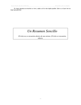 Jack Trout & Steve Rivkin El poder de lo simple
80
Su mejor apuesta es encontrar un tren y saltar a él lo más rápido posible. Subir a un buen tren es
mejor que planificar
Un Resumen Sencillo
El éxito no se encuentra dentro de uno mismo. El éxito se encuentra
afuera.
 