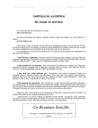 Jack Trout & Steve Rivkin El poder de lo simple
81
CAPÍTULO 22, LA CRÍTICA
Ser simple no será fácil.
Es mucho más fácil ser crítico que ser correcto.
BENJAMÍN DISRAEU
Es propio de hombres de cabezas medianas embestir contra todo aquello que no les cabe en la
cabeza.
ANTONIO MACHADO
Como dijimos antes, la especie humana admira la complejidad aunque no la comprenda. Por ello
corremos el riesgo de que nos pongan en ridículo cuando intentemos ser simples. Sobre todo por la gente
que vende complejidad, o que se esconde detrás de ella para evitar tomar decisiones.
Su crítica llegará de muchas formas distintas, así que habrá que estar preparado para defenderse. He
aquí las críticas favoritas:
1. Nos llamarán «simplistas». Dirán que estamos siendo demasiado simples y que hace falta una
respuesta más ingeniosa.¿Cómo podría funcionar algo tan sencillo? En ese momento mirémosles a los ojos
y citemos a Máximo Gorki: «Todo lo que es verdaderamente sabio es simple y claro».
2. Nos acusarán de «no entender». Dirán que éste es un problema tan complejo, que obviamente
necesita una solución compleja. Que no llegamos a entender todos los matices. Aquí citemos a Winston
Churchill: «De las complejidades intensas surgen las sencilleces intensas».
3. Nos dirán que «todos sabemos eso». Considerarán que nuestras respuestas simples son
demasiado obvias y básicas. Exigirán más alternativas. Tiene que haber una respuesta desconocida al
problema. Algo en lo que nadie haya pensado.Aquí podemos recordar a Jacinto Benavente: «¡Pero qué
afán de no creer nunca lo más sencillo, lo natural, lo verosímil!».
4. Nos acusarán de «perezosos». Nos criticarán por no haber nos esforzado aportando más ideas y
sus datos de apoyo. Su premisa es que si tiene aspecto de complejo, habrá requerido mucho más esfuerzo
que un enfoque sencillo carente de detalles. Aquí les diremos que Edward Teller, el famoso físico, aconsejó:
«Perseguir la sencillez en la vida, en el mundo, en el futuro, es la empresa más valiosa».
Tengamos valor. Como decimos en la Introducción de este libro, cuando se busca la sencillez, se
está del mismo lado que los mejores pensadores del mundo.
Albert Einstein, uno de los mejores, lo describió de esta manera: «Posesiones, éxito, publicidad,
lujo; para mí siempre han sido dignos de desdén. Yo creo que una forma de vida sencilla y sin presunciones
es mejor para todo el mundo, mejor para el cuerpo y la mente». (Una gran idea...)
Un Resumen Sencillo
La mejor revancha frente a los críticos, es tener la
razón.
 