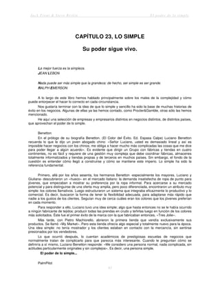 Jack Trout & Steve Rivkin El poder de lo simple
83
CAPÍTULO 23, LO SIMPLE
Su poder sigue vivo.
La mejor fuerza es la simpleza.
JEAN LEBON
Nada puede ser más simple que la grandeza: de hecho, ser simple es ser grande.
RALPH EMERSON
A lo largo de este libro hemos hablado principalmente sobre los males de la complejidad y cómo
puede entorpecer el hacer lo correcto en cada circunstancia.
Nos gustaría terminar con la idea de que lo simple y sencillo ha sido la base de muchas historias de
éxito en los negocios. Algunas de ellas ya las hemos contado, como Procter&Gamble, otras sólo las hemos
mencionado.
He aquí una selección de empresas y empresarios distintos en negocios distintos, de distintos países,
que aprovechan el poder de lo simple.
Benetton
En el prólogo de su biografía Benetton. (El Color del Éxito. Ed. Espasa Calpe) Luciano Benetton
recuerda lo que le dijo un joven abogado chino: «Señor Luciano, usted es demasiado lineal y así es
imposible hacer negocios con los chinos; me obliga a hacer mucho más complicadas las cosas que me dice
para poder llegar a algún acuerdo». Es evidente que dirigir un Grupo con fábricas y tiendas en cuatro
continentes, no es fácil y requiere de una gestión muy compleja que debe coordinar fábricas, almacenes
totalmente informatizados y tiendas propias y de terceros en muchos países. Sin embargo, el fondo de la
cuestión es entender cómo llegó a construirse y cómo se mantiene este imperio. Lo simple ha sido la
referencia fundamental.
Primero, allá por los años sesenta, los hermanos Benetton -especialmente los mayores, Luciano y
Giuliana- descubrieron un «hueco» en el mercado italiano: la demanda insatisfecha de ropa de punto para
jóvenes, que empezaban a mostrar su preferencia por la ropa informal. Para acercarse a su mercado
potencial y para distinguirse de una oferta muy amplia, pero poco diferenciada, encontraron un atributo muy
simple: los colores llamativos. Luego estructuraron un sistema que integraba eficazmente lo productivo y lo
comercial. Es decir, buscaron la forma de tener la flexibilidad adecuada, para adaptarse más rápido que
nadie a los gustos de los clientes. Seguían muy de cerca cuáles eran los colores que los jóvenes preferían
en cada momento.
Para responder a ello, Luciano tuvo una idea simple; algo que hasta entonces no se le había ocurrido
a ningún fabricante de tejidos: producir todas las prendas en crudo y teñirlas luego en función de los colores
más solicitados. Éste fue el primer éxito de la marca con la que fabricaban entonces, «Tres Jolie».
Más tarde, con Pietro Machiorello, abrieron la primera tienda que vendía exclusivamente sus
productos. Se llamó «My Market». Pero esta tienda ofrecía algo especial y totalmente nuevo para la época.
Una idea simple: no tenía mostrador y los clientes estaban en contacto con la mercancía, sin sentirse
presionados por los vendedores.
Lo que ocurrió después, lo cuentan académicos de prestigiosas escuelas de negocios que
normalmente tratan de complicarlo para que parezca más interesante. Cuando le preguntan cómo se
definiría a sí mismo, Luciano Benetton responde: «Me considero una persona normal, nada complicada, sin
actitudes particularmente originales y sin complejos». Es decir, una persona simple.
El poder de lo simple...
PalmPilot
 