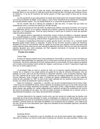 Jack Trout & Steve Rivkin El poder de lo simple
84
Este producto no es sólo un éxito de ventas, está llegando al estatus de culto. Como informó
Business Week, en una reunión en 1998 del Comité del Consejo de Alta Tecnología del Presidente Clinton
en California, 15 de los 22 miembros del Comité sacaron el Palm para anotar la fecha de las futuras
reuniones.
Lo más asombroso es que este producto ha tenido éxito donde tantos han fracasado (desde el Magic
Link de Sony al Newton de Apple). Como explica J. Gerry Purdy, Presidente de la empresa de investigación
de mercados Mobile Insights, «Es una estrella brillante en un cementerio de grandes fracasos».
Se han vendido más de 2 millones de unidades en sólo dos años, 10 veces más que todos sus
predecesores juntos, y controla más del 80 por 100 del mercado.
¿Cuál es la formula de éxito del Palm? Se diseñó para realizar unas pocas funciones, con lo que es
un complemento del PC, no un sustituto. Además de su diseño y potencia, las pocas cosas que hace, las
hace bien y sin complicaciones. Tiene tan pocos botones y mentís que el usuario no tiene que aprender
nada del sistema operativo.
Esto significa darle la capacidad de intercambiar nuevos números de teléfono o actualizar agendas
con un portátil dándole a un botón. «Nuestra aura fue la sencillez», dice Donna Dubinsky, Directora General
de la División de Palm Computing. (Filial de 3Com, el gigante de las redes informáticas.)
Ni siquiera el todopoderoso Microsoft ha podido ganarle terreno. De hecho, es un mercado donde
Microsoft puede acabar siendo un segundón. A pesar de sus enormes recursos y poder de marketing,
Windows CE tiene un inconveniente: está tan repleto de funciones, que requiere muchos más pasos para
realizar algunas tareas clave que los que necesita el dispositivo de 3Com. Ésta es una razón por la que los
expertos apuestan que, salvo sorpresas, los Palm seguirán dominando el mercado de las agendas
electrónicas en los próximos años.
El poder de lo simple...
Trenes Talgo
El diario de negocios español Cinco Días publicaba el 3 l/junio/98 un artículo en el que informaba que
la empresa Talgo presentaba una aplicación de su invento para el cambio de ancho de vía a los trenes de
mercancías. Uno de los subtítulos era El éxito siempre está en lo más sencillo. El nuevo sistema se destaca
por lo simple; evita el costoso y lento cambio de «bogies» y permite que, en sólo 5-7 segundos el vagón que
entra con un ancho salga con otro.
La tecnología Talgo se inició en octubre de 1942, por el ingeniero español Alejandro Goicoechea,
inventor de un original y muy simple sistema de guiado de los ejes de vehículos ferroviarios. Una vez
probado con éxito, José Luis de Oriol financió su desarrollo industrial y creó la empresa Patentes Talgo,
S.A. Hoy, además de ser el tren más conocido y valorado por los viajeros españoles, circula en EE.UU.,
Francia, Alemania, Suiza, Portugal e Italia; y compite por relación calidad/precio con los más modernos
trenes de alta velocidad. En 1997, ha sido el tren mejor calificado por los usuarios norteamericanos y en
Europa, sus índices de satisfacción superan el 90 por 100.
Según los fundadores, «seguridad» y «sencillez» son los dos conceptos básicos de los trenes Talgo.
«Todo lo que es susceptible de avería, antes o después se estropea; para lo que no hay mejor solución que
reducir al mínimo el riesgo, diseñando con sencillez», suelen decir. El tren «Talgo Pendular» se basa en dos
ideas simples: ejes guiados con ruedas independientes y elevación del plano de sustentación por encima
del centro de gravedad de las cajas. Con ello se puede aumentar la velocidad con el máximo confort y
seguridad para el pasajero; y con mayor aprovechamiento energético.
Al primer desarrollo le han seguido muchos otros, que han servido de modelo para los diseños más
avanzados de trenes de alta velocidad. En todos, la simplicidad y el ingenio han sido la base de una gran
marca española cuyo éxito es el resultado de buscar la economía en la operación y el mantenimiento de sus
sencillos y eficaces trenes con alto grado de fiabilidad. Las compañías que los explotan, y los viajeros que
los usan, tal vez no lo han descubierto; pero Talgo es el resultado de esa mentalidad ingeniosa y sencilla de
sus fundadores.
El poder de lo simple...
Southwest Airlines
Herb Kelleher ha construido lo que ha resultado ser una de las líneas aéreas más rentables y con
más éxito de América. La línea se fundó sobre la premisa de mantener las cosas sencillas. Primero, sólo
 