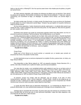 Jack Trout & Steve Rivkin El poder de lo simple
85
había un tipo de avión, el Boeing737. Eso hizo que las cosas fueran más simples para los pilotos y la gente
de mantenimiento.
No había asientos asignados, sólo tarjetas de embarque de plástico que se devolvían. Esto eliminó
las peleas por los asientos. Evitó también el embarcar con media hora de antelación. Y mejor aún, nada de
overbooking. Con Southwest se llega y le despegan. El pasajero ahorra tiempo. Los aviones llegan a
tiempo.
No había comida mala. De hecho, no había comida. De todas formas, lo que se ahorra con Southwest
lo puede gastar en un buen restaurante cuando llegue. Tampoco hay que esperar en la puerta mientras se
carga la comida a bordo.
No hay centros operativos. Vuelan directamente adonde usted quiere ir, no adonde ellos quieren que
cambie de avión. Vuelan la distancia más corta entre dos puntos. Es más rápido así. Ellos ahorran gasolina;
por tanto, pueden cobrar menos.
Southwest evita siempre que puede los aeropuertos gigantes donde hace falta perder una hora en
encontrar la puerta de embarque. Fácil de embarcar, fácil de desembarcar, es su filosofía.
Cuando preguntamos sobre su obsesión por lo simple, Herb cuenta esta historia: «Cuando Southwest
empezó en 1971, emitíamos billetes que se parecían mucho a tickets de caja. Los clientes nos escribieron y
se quejaron de que: 1. Los tiraban a la basura por equivocación debido a su apariencia insignificante. 2. Sus
animales domésticos se los comían. 3. Los destrozaban al lavarlos con los vaqueros. Alguien, para
solucionar el problema, hizo una propuesta de instalar un sistema informatizado para emitir billetes que
costaba millones de dólares. Durante la discusión, uno de nuestros Vicepresidentes sugirió algo muy simple,
modificar las cajas registradoras para que imprimiesen «ESTO ES UN BILLETE», con letras muy grandes
en la parte superior de cada ticket. Lo hicimos y... asunto arreglado».
El poder de lo simple...
Chupa Chups
Desde que a Enric Bernat se le ocurrió pinchar un caramelo con un tenedor para comerlo sin
ensuciarse las manos, han pasado muchas cosas.
La más importante es que su aventura empresarial ha cumplido 40 años y parece tener, sin duda, una
larga vida por delante.
Para desarrollar su idea, Bernat adquirió en 1957 una pequeña empresa, Granja Asturiana S.A. y
cambió, claro está, el tenedor por un palito de madera, que ahora ya es de plástico.
Con esta idea tan simple y una mentalidad práctica salió adelante la que hoy ya se llama como el
producto que la ha hecho famosa, Chupa Chups S.A. Con filiales en Francia (1970), Japón (1977) EE.UU.
(1980), Alemania (1982), Rusia (1989), China (1994), México (1996) y las que están en proyecto: India
(1999) y Brasil (2000). Chupa Chups está presente en 164 países y produce 4.000 millones de caramelos al
año. Se calcula que en 1997 se vendió el Chupa Chups 40.000 millones.
El producto, aunque muy simple, está tan afianzado, que por ejemplo, 9 de cada 10 niños
norteamericanos, alemanes, rusos o chinos responden «Chupa Chups» cuando se les pregunta por un
caramelo con palo. Y desde que en 1996 se ha creado un club de golosos, se han incorporado casi 100.000
miembros que consumen estos caramelos, desde Argentina hasta Qatar.
La receta del señor Bernat para el desarrollo empresarial es: «Lo fundamental es disponer de un
producto diferenciado, con unas características propias que lo distingan de sus competidores y que
satisfaga alguna necesidad del consumidor. El primer paso para ese producto es convertirse en líder
de su mercado local, de forma que sea un éxito fácilmente exportable. Luego sólo debe adaptarse a las
circunstancias de cada país y cada mercado»
El poder de lo simple...
 