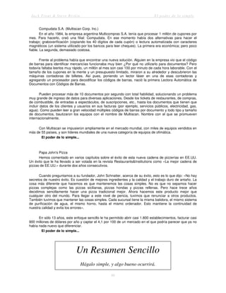 Jack Trout & Steve Rivkin El poder de lo simple
86
Compudata S.A. (Multiscan Corp. Inc.)
En el año 1984, la empresa argentina Multicompras S.A. tenía que procesar 1 millón de cupones por
mes. Para hacerlo, creó una filial: Compudata. En ese momento había dos alternativas para hacer el
trabajo; graboverificación (copiando los 40 dígitos de cada cupón) o lectura automatizada con caracteres
magnéticos (un sistema utilizado por los bancos para leer cheques). La primera era económica; pero poco
fiable. La segunda, demasiado costosa.
Frente al problema había que encontrar una nueva solución. Alguien en la empresa vio que el código
de barras para identificar mercancías funcionaba muy bien ¿Por qué no utilizarlo para documentos? Pero
todavía faltaba leerlos muy rápido, un millón al mes son casi 100 por minuto de cada hora laborable. Con el
tamaño de los cupones en la mente y un presupuesto limitado, miraron a su alrededor y descubrieron las
máquinas contadoras de billetes. Así pues, poniendo un lector láser en una de esas contadoras y
agregando un procesador para decodificar los códigos de barras, nació la primera Lectora Automática de
Documentos con Códigos de Barras.
Pueden procesar más de 10 documentos por segundo con total fiabilidad, solucionando un problema
muy grande de ingreso de datos para diversas aplicaciones. Desde los tickets de restaurantes, de compras,
de combustible, de entradas a espectáculos, de suscripciones, etc., hasta los documentos que tienen que
incluir datos de los clientes y usuarios en sus facturas (por ejemplo, servicios públicos, electricidad, gas,
agua). Como pueden leer a gran velocidad múltiples códigos de barras por documento y todo tipo y tamaño
de documentos, bautizaron los equipos con el nombre de Multiscan. Nombre con el que se promueven
internacionalmente.
Con Multiscan se impusieron ampliamente en el mercado mundial, con miles de equipos vendidos en
más de 55 países, y son líderes mundiales de una nueva categoría de equipos de ofimática.
El poder de lo simple...
Papa John's Pizza
Hemos comentado en varios capítulos sobre el éxito de esta nueva cadena de pizzerías en EE.UU.
Un éxito que le ha llevado a ser votada en la revista Restaurants&Institutions como «La mejor cadena de
pizzas de EE.UU.» durante dos años consecutivos.
Cuando preguntamos a su fundador, John Schnatter, acerca de su éxito, esto es lo que dijo: «No hay
secretos de nuestro éxito. Es cuestión de mejores ingredientes y la calidad y el trabajo duro de antaño. La
cosa más diferente que hacemos es que mantenemos las cosas simples. No es que no sepamos hacer
pizzas complejas como las pizzas sicilianas, pizzas hondas y pizzas rellenas. Pero hace trece años
decidimos sencillamente hacer una pizza tradicional mejor. Ahora hacemos este producto mejor que
cualquier otro del mundo. Para llegar a este nivel de pericia, tuvimos que renunciar a otros productos.
También tuvimos que mantener las cosas simples. Cada sucursal tiene la misma batidora, el mismo sistema
de purificación de agua, el mismo horno, hasta el mismo ordenador. Esto mantiene la continuidad de
nuestra calidad y evita los errores».
En sólo 13 años, este enfoque sencillo le ha permitido abrir casi 1.800 establecimientos, facturar casi
900 millones de dólares por año y captar el 4,1 por 100 de un mercado en el que podría parecer que ya no
había nada nuevo que diferenciar.
El poder de lo simple...
Un Resumen Sencillo
Hágalo simple, y algo bueno ocurrirá.
 