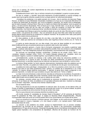 Jack Trout & Steve Rivkin El poder de lo simple
8
pensar por sí mismas. Se vuelven dependientes de otros para el trabajo mental y buscan un protector
cuando tienen dificultades».
Probablemente tienen razón, hay un rechazo creciente a la complejidad. La gente no quiere pensar.
Por eso, lo «simple» y «sencillo» tiene tanta importancia. Al sobre-simplificar un asunto complejo, se
puede hacer que la gente entienda y pueda formar su propia opinión sin esforzarse demasiado.
«Complique los problemas y se saldrá siempre con la suya», dice la escritora de discursos Peggy
Noonan, al referirse al caso Whitewater (Escándalo inmobiliario en el que se vio involucrado Bill Clinton en
su época de Gobernador de Arkansas, que nunca ha llegado a aclararse). No resultó como el Watergate,
que le costó el puesto a Richard Nixon. Esta vez no había una historia fácil de explicar, como le gusta a la
gente, y el tema terminó diluyéndose. Pero el fiscal que lo inició, Kenneth Starr, no se dio por vencido y
siguió investigando hasta que dio con algo muy simple, y difícil de complicar, la historia del «affaire»
Clinton/Lewinsky. Una historia simple para contar, sencilla de entender y con bastante morbo.
La psicóloga Carol Moog se aproxima al problema desde otro punto de vista. Ella dice que en nuestra
cultura existe «una paranoia de omisión». Hay una sensación de que hace falta cubrir todas las opciones
porque alguien podría ponernos en evidencia en cualquier momento. No se puede omitir nada, pues podría
ser fatal para nuestra carrera profesional.
En otras palabras, si sólo se dispone de una idea y esa idea falla, no se tiene ninguna red de
seguridad. Y, dado que estamos tan orientados al éxito, esto magnifica el temor número uno, el «Temor al
fracaso».
La gente se siente desnuda con una idea simple. Una serie de ideas posibles en una situación
determinada permite que una persona piense que su posición está mucho más cubierta.
Nuestra educación general, y mucho más la formación empresarial, nos enseña a gestionar cada
variable, a explorar cada opción y a analizar cada perspectiva posible. Esto nos conduce a una complejidad
enloquecedora. Y los más inteligentes producen las propuestas y recomendaciones más complejas.
Se confunde con demasiada facilidad «simplicidad» (cualidad de ser simple, s/Dicc. RA.E.) con
«simpleza» (bobería necedad, s/Dicc. R.A.E.). En nuestro lenguaje coloquial ser «simplista» tiene una
connotación negativa, cuando en realidad significa «que simplifica o tiende a simplificar».
Lamentablemente, cuando se empieza a dar vueltas sobre todas las soluciones posibles a un
problema, entramos en el camino al caos. Se acaba con ideas contradictorias y la gente se mueve en
distintas direcciones. La sencillez requiere que se reduzcan las opciones y que se decida un camino único.
La doctora Moog también ha hecho algunas observaciones interesantes sobre las palabras que se
ponen de moda. Para ella, una palabra de moda es como una estrella de cine de quien nos enamoramos.
La palabra de moda suele llegar «empaquetada» en un libro muy atractivo y de la mano de un orador
dinámico que tiene lo que todos quisiéramos tener: carisma. La cuestión de si entendemos o no a esta
«estrella» no importa, porque estamos enamorados. Y, además, la gente tiene miedo a preguntar a una
persona importante, o a dudar de lo que considera una gran idea (éste es el «Temor a hablar»).
La mejor forma de enfrentarse a estos temores naturales es enfocarse en el problema. Es parecido a
lo que hace un bailarín de ballet para evitar marearse cuando hace piruetas. Su truco; fijar la vista en un
objeto determinado entre el público cada vez que su cabeza da una vuelta.
Sin embargo, conviene aclarar que lo fundamental es reconocer el problema correcto en el que
enfocarse. Si se tratara de Volvo, el problema en el cual debe enfocarse está claro: mantener su liderazgo
con el concepto «seguridad», mientras otros intentan robarle la idea.
Eso es bastante obvio.
Pero hay situaciones en las que el problema no está tan claro. Es el caso, en los últimos años, de
Procter & Gamble; el especialista en marketing más reconocido del mundo. En un primer análisis, se podría
suponer que su problema es cómo encontrar formas de vender más cosas.
Pero la nueva dirección de la empresa identificó el problema real.
¿El mundo necesita 31 variedades de champú Head & Shoulders? ¿O 52 versiones de dentífrico
Crest? El presidente de P&G, Durk Jager, lo explicó en Business Week (9/septiembre/96): «Resulta
incomprensible hasta qué punto se lo hemos puesto difícil a los consumidores con el paso de los años».
Como se comenta en el artículo, el director general, John Pepper, se dio cuenta de que, después de
décadas de sacar lo «nuevo y mejorado» y lo «con frescor a limón», y lo «tamaño extra», P&G vendía
demasiados tipos de cosas.
La solución a ese problema era simple, aunque la implementación era un proceso complejo.
Estandarizaron las fórmulas de los productos, redujeron las ofertas y las promociones complicadas.
Desaparecieron 27 tipos de promociones, incluyendo los paquetes bonus y las tácticas extravagantes, como
regalar peces tropicales a los compradores de Spic&Span. (Muchos de los peces se murieron de frío
 