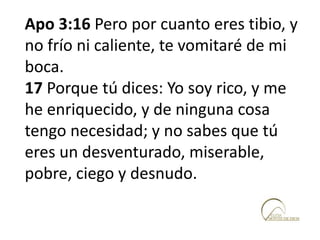 Apo 3:16 Pero por cuanto eres tibio, y
no frío ni caliente, te vomitaré de mi
boca.
17 Porque tú dices: Yo soy rico, y me
he enriquecido, y de ninguna cosa
tengo necesidad; y no sabes que tú
eres un desventurado, miserable,
pobre, ciego y desnudo.
 
