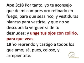 Apo 3:18 Por tanto, yo te aconsejo
que de mí compres oro refinado en
fuego, para que seas rico, y vestiduras
blancas para vestirte, y que no se
descubra la verguenza de tu
desnudez; y unge tus ojos con colirio,
para que veas.
19 Yo reprendo y castigo a todos los
que amo; sé, pues, celoso, y
arrepiéntete.
 