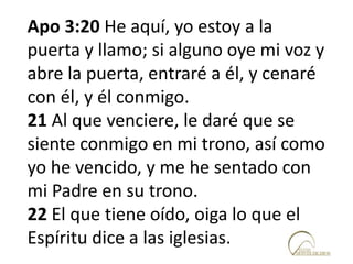 Apo 3:20 He aquí, yo estoy a la
puerta y llamo; si alguno oye mi voz y
abre la puerta, entraré a él, y cenaré
con él, y él conmigo.
21 Al que venciere, le daré que se
siente conmigo en mi trono, así como
yo he vencido, y me he sentado con
mi Padre en su trono.
22 El que tiene oído, oiga lo que el
Espíritu dice a las iglesias.
 